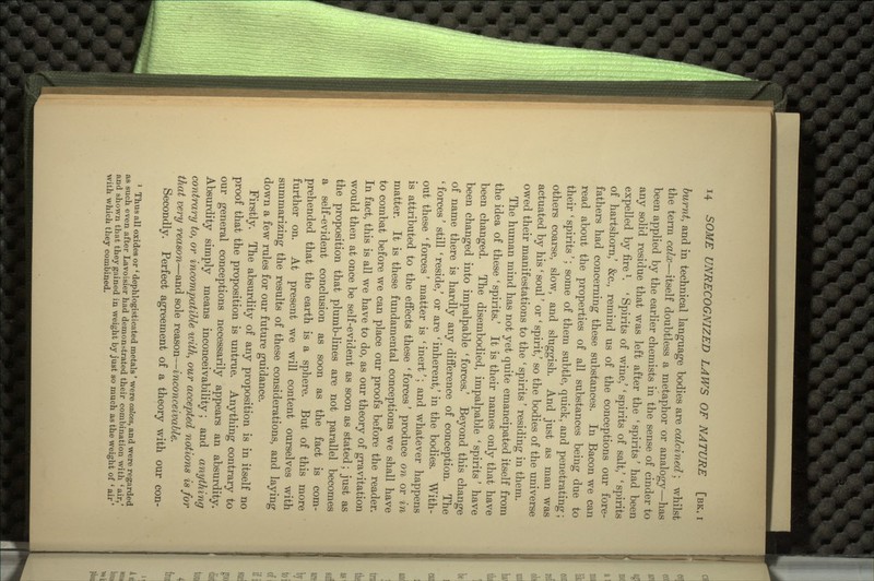 burnt, and in technical language bodies are calcined; whilst the term calx—itself doubtless a metaphor or analogy—has been applied by the earlier chemists in the sense of cinder to any solid residue that was left after the 'spirits' had been expelled by fire *. ' Spirits of wine/ ' spirits of salt/ ' spirits of hartshorn/ &c., remind us of the conceptions our fore- fathers had concerning these substances. In Bacon we can read about the properties of all substances being due to their ' spirits'; some of them subtle, quick, and penetrating; others coarse, slow, and sluggish. And just as man was actuated by his ' soul' or ' spirit/ so the bodies of the universe owed their manifestations to the ' spirits' residing in them. The human mind has not yet quite emancipated itself from the idea of these ' spirits.' It is their names only that have been changed. The disembodied, impalpable 'spirits' have been changed into impalpable 'forces.' Beyond this change of name there is hardly any difference of conception. The ' forces' still ' reside/ or are ' inherent/ in the bodies. With- out these 'forces' matter is 'inert'; and whatever happens is attributed to the effects these ' forces' produce on or in matter. It is these fundamental conceptions we shall have to combat before we can place our proofs before the reader. In fact, this is all we have to do, as our theory of gravitation would then at once be self-evident as soon as stated; just as the proposition that plumb-lines are not parallel becomes a self-evident conclusion as soon as the fact is com- prehended that the earth is a sphere. But of this more further on. At present we will content ourselves with summarizing the results of these considerations, and laying down a few rules for our future guidance. Firstly. The absurdity of any proposition is in itself no proof that the proposition is untrue. Anything contrary to our general conceptions necessarily appears an absurdity. Absurdity simply means inconceivability; and anything contrary to, or incompatible ivith, our accepted notions is for that very reason—and sole reason—inconceivable. Secondly. Perfect agreement of a theory with our con- 1 Thus all oxides or ' dephlogisticated metals' were calces, and were regarded as such even after Lavoisier had demonstrated their combination with 'air,' and shown that they gained in weight by just so much as the weight of l air' with which they combined.