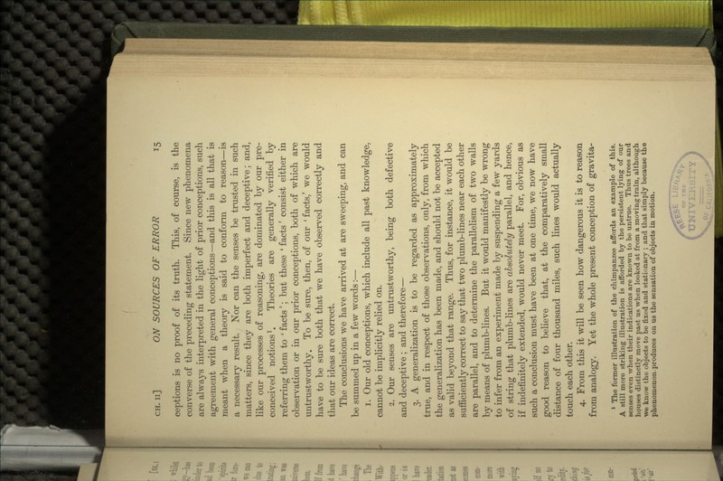 ceptions is no proof of its truth. This, of course, is the converse of the preceding statement. Since new phenomena are always interpreted in the light of prior conceptions, such agreement with general conceptions—and this is all that is meant when a theory is said to conform to reason—is a necessary result. Nor can the senses be trusted in such matters, since they are both imperfect and deceptive; and, like our processes of reasoning, are dominated by our pre- conceived notions1. Theories are generally verified by referring them to ' facts'; but these ' facts' consist either in observation or in our prior conceptions, both of which are untrustworthy. To be sure, then, of our 'facts/ we would have to be sure both that we have observed correctly and that our ideas are correct. The conclusions we have arrived at are sweeping, and can be summed up in a few words:— 1. Our old conceptions, which include all past knowledge, cannot be implicitly relied on. 2. Our senses are untrustworthy, being both defective and deceptive ; and therefore— 3. A generalization is to be regarded as approximately true, and in respect of those observations, only, from which the generalization has been made, and should not be accepted as valid beyond that range. Thus, for instance, it would be sufficiently correct to say that two plumb-lines near each other are parallel, and to determine the parallelism of two walls by means of plumb-lines. But it would manifestly be wrong to infer from an experiment made by suspending a few yards of string that plumb-lines are absolutely parallel, and hence, if indefinitely extended, would never meet. For, obvious as such a conclusion must have been at one time, we now have good reason to believe that, at the comparatively small distance of four thousand miles, such lines would actually touch each other. 4. From this it will be seen how dangerous it is to reason from analogy. Yet the whole present conception of gravita- 1 The former illustration of the chimpanzee affords an example of this. A still more striking illustration is afforded by the persistent lying of our senses even when their indications are known to be untrue. Thus trees and houses distinctly move past us when looked at from a moving train, although we know the objects to be fixed and stationary ; and that simply because the phenomenon produces on us the sensation of objects in motion.