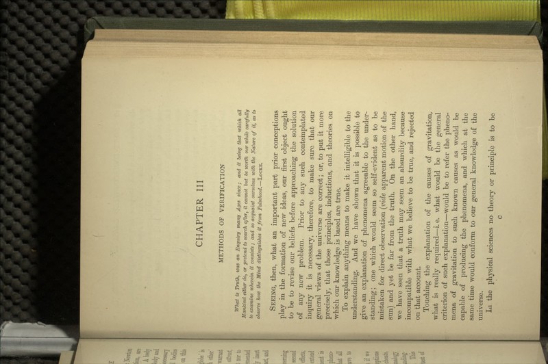 CHAPTER III METHODS OF VERIFICATION What is Truth, was an Enquiry many Ages since; and it being that which all Mankind either do, or pretend to search after, it cannot but be worth our while carefully to examine wherein it consists ; and so acquaint ourselves with the Nature of it, as to observe how the Mind distinguishes it from Falsehood.—LOCKE. SEEING, then, what an important part prior conceptions play in the formation of new ideas, onr first object ought to be to revise our beliefs before approaching the solution of any new problem. Prior to any such contemplated inquiry it is necessary, therefore, to make sure that our general views of the universe are correct; or, to put it more precisely, that those principles, inductions, and theories on which our knowledge is based are true. To explain anything means to make it intelligible to the understanding. And we have shown that it is possible to give an explanation of phenomena agreeable to the under- standing; one which would seem so self-evident as to be mistaken for direct observation (vide apparent motion of the sun) and yet be far from the truth. On the other hand, we have seen that a truth may seem an absurdity because incompatible with what we believe to be true, and rejected on that account. Touching the explanation of the causes of gravitation, what is really required—i. e. what would be the general criterion of such explanation—would be to refer the pheno- mena of gravitation to such known causes as would be capable of producing the phenomena, and which at the same time would conform to our general knowledge of the universe. In the physical sciences no theory or principle is to be c