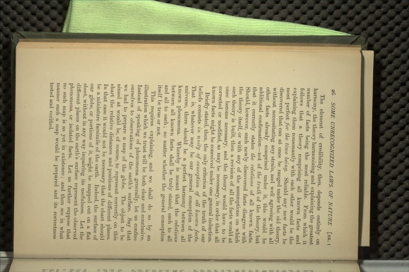 The element of credibility, then, depends entirely on harmony, the theory harmonizing and explaining the greatest number of facts being the most reliable. From which it follows that a theory comprising all known facts and explaining them consonantly with each other would be the most perfect for the time being. Should any new facts be discovered that can at once be ranged under the old theory, without necessitating any strain, and well agreeing with all other facts already comprised under it, this would be additional confirmation—not of the truth of the theory, but that it correctly states the relations of all known facts. Should, however, such newly discovered facts disagree with the theory itself, or with any of the assumptions on which such theory is built, then a revision of all the facts would at once become necessary, and the theory would have to be corrected or modified, as may be necessary, in order that all known facts might be conceived under one general induction. Briefly stated, then, the only criterion of the truth of our beliefs consists in unity of conception of all known facts. That is, whatever may be our general conception of the universe, there should be a perfect harmony between all known phenomena. Whereby is meant that the relations between all known facts shall be truly stated, each to all and all to each; no matter whether the general conception itself be true or not. This requires explaining, and we shall do so by an illustration which we trust will be both clear and conclusive. Instead of speaking of phenomena generally, let us confine ourselves to observations of the earth's surface. Say that we had to prepare a map of the globe. The object to be aimed at would be, of course, to represent correctly on this chart the relative distances and positions of different places. In that case it would not be necessary that the chart should be a miniature facsimile of the earth. Indeed, the surface of our globe, or portions of it, might be mapped out on a flat sheet, without in any way impairing its usefulness. Let the different places on the earth's surface represent the observed phenomena, or isolated facts. Let us further suppose that no such map is as yet in existence; and then see in what manner such a map would be prepared and its correctness tested and verified.