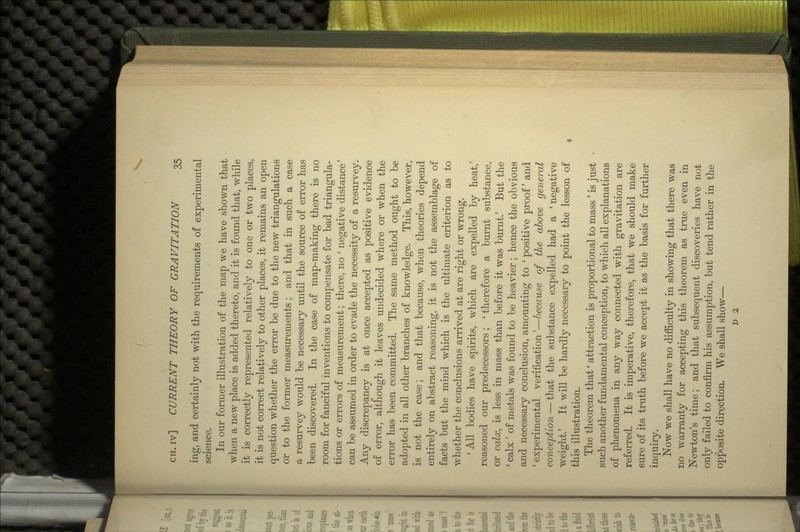 ing, and certainly not with the requirements of experimental science. In our former illustration of the map we have shown that when a new place is added thereto, and it is found that, while it is correctly represented relatively to one or two places, it is not correct relatively to other places, it remains an open question whether the error be due to the new triangulations or to the former measurements; and that in such a case a resurvey would be necessary until the source of error has been discovered. In the case of map-making there is no room for fanciful inventions to compensate for bad triangula- tions or errors of measurement; there, no ' negative distance' can be assumed in order to evade the necessity of a resurvey. Any discrepancy is at once accepted as positive evidence of error, although it leaves undecided where or when the error has been committed. The same method ought to be adopted in all other branches of knowledge. This, however, is not the case; and that because, when theories depend entirely on abstract reasoning, it is not the assemblage of facts but the mind which is the ultimate criterion as to whether the conclusions arrived at are right or wrong. ' All bodies have spirits, which are expelled by heat,' reasoned our predecessors; ' therefore a burnt substance, or calx, is less in mass than before it was burnt.' But the ' calx ' of metals was found to be heavier ; hence the obvious and necessary conclusion, amounting to ' positive proof' and ' experimental verification'—because of the above general conception — that the substance expelled had a 'negative weight.' It will be hardly necessary to point the lesson of this illustration. The theorem that' attraction is proportional to mass ' is just such another fundamental conception, to which all explanations of phenomena in any way connected with gravitation are referred. It is imperative, therefore, that we should make sure of its truth before we accept it as the basis for further inquiry. Now we shall have no difficulty in showing that there was no warranty for accepting this theorem as true even in Newton's time; and that subsequent discoveries have not only failed to confirm his assumption, but tend rather in the opposite direction. We shall show— r> 2