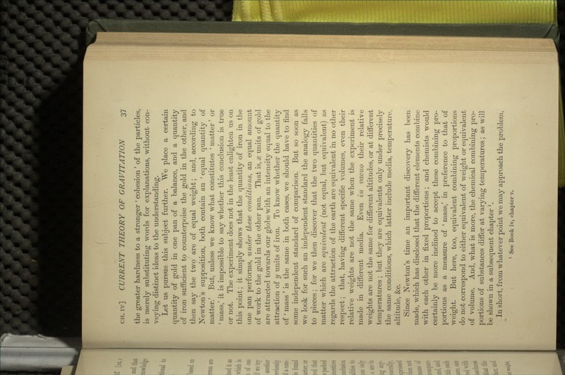 the greater hardness to a stronger ' cohesion' of the particles, is merely substituting words for explanations, without con- veying distinct ideas to the understanding. Let us pursue this subject further. We place a certain quantity of gold in one pan of a balance, and a quantity of iron sufficient to counterpoise the gold in the other, and then say the two are of equal weight; and, according to Newton's supposition, both contain an 'equal quantity of matter.' But, unless we know what constitutes ' matter' or ' mass,' it is impossible to say whether this conclusion is true or not. The experiment does not in the least enlighten us on this point; it simply shows that the quantity of iron in the one pan performs, under these conditions, an equal amount of work to the gold in the other pan. That is, x units of gold are attracted towards our globe with an intensity equal to the attraction of y units of iron. To know whether the quantity of ' mass ' is the same in both cases, we should have to find some independent standard of comparison. But so soon as we look for such an independent standard the analogy falls to pieces; for we then discover that the two quantities of matter which are equivalent (not equal, but equivalent) as regards the attraction of the earth are equivalent in no other respect; that, having different specific volumes, even their relative weights are not the same when the experiment is made in different media. Even in vacuo their relative weights are not the same for different altitudes, or at different temperatures; but they are equivalents only under precisely the same conditions, which latter include media, temperature, altitude, &c. Since Newton's time an important discovery has been made, which has disclosed that the different elements combine with each other in fixed proportions; and chemists would certainly be more inclined to accept these combining pro- portions as a measure of ' mass,' in preference to that of weight. But here, too, equivalent combining proportions do not correspond to either equivalent of weight or equivalent of volume. And, what is more, the chemical combining pro- portions of substances differ at varying temperatures; as will be shown in a subsequent chapter 1. In short, from whatever point we may approach the problem, 1 See Book iv, chapter v.