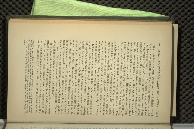 It is this last condition, which we have italicized, which makes the experiments worthless for the purpose for which they have been made. For if we place a lump of gold and an equivalent weight of wood in two boxes, each being suspended from the same height, they would not swing together unless their respective centres of oscillation were in both cases equidistant from the centre of suspension. Newton does not inform us in what manner he ascertained the centre of oscillation of each. His own words are—' I sus- pended an equal weight of gold (as exactly as I could) in the centre of oscillation of the other.' But he does not say in what manner he found this centre of oscillation. Pre- sumably in a similar manner as in weighing out 'equal masses'; i. e. by raising or lowering the gold until the pendu- lums did swing together. But, unless the centre of oscillation of two substances of equal weight could be determined by any other and independent means, such experiments can count for nothing. They prove neither equality of ' mass,' nor that' attraction is proportional to mass.' Let us consider now some of the facts that bear on this subject. Bodies falling through a resisting medium do not fall together, even when of equal weight, if the resisting surface be unequal. Thus, for instance, an ounce of gold will fall quicker through air than an ounce of wood; or an ounce of gold in the lump will fall more quickly than an ounce of gold-leaf. If, instead of air, another medium be substituted, say water or oil, these differences would vary in every instance. And, if the experiment be made in vacuo, then a feather would fall in the same time as a lump of gold. In each case we can ascertain equivalents, but not equality of ' mass.' But from none of these experiments can we adduce that ' attraction is proportional to mass/ If we look at other phenomena, as magnetic or electric attraction, we can still find no corroboration of this doctrine. A glass rod, when tested, seems to exert no attraction at all; but when rubbed can attract small particles, which attraction can be increased up to a certain limit by increased friction. our globe. According to the theory of gravitation we are about to prove, two pendulums of the same length and weight, but consisting of different substances, which swing together in one place, would not swing together in every part of the globe ; which is directly opposed to Newton's theory of 'mass.'