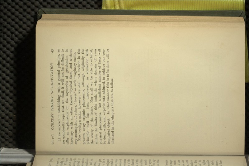 If \ve succeed in establishing such a general principle, as we confidently hope that we shall, it will not be difficult to offer an explanation of the mysteries of gravitation in harmony with all other known physical facts, and without any assumption of ethers, ' forces,' or such imaginary media. For brevity's sake, however, we shall not include in the present essay organic phenomena, although originally the principle itself has been discovered in connexion with the study of the latter. Nor shall we be able to exhaust, within the limits of this book, the whole domain of even physical phenomena. But a sufficient number of facts will be dealt with, and experiments adduced, to achieve our con- templated object. In what manner this is to be done will be disclosed in the chapters that are to follow.