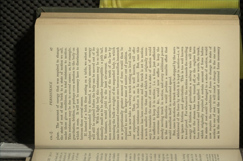 place. The amount of energy that was required to change the state of rest of that brick to a state of motion we call, under those given conditions, its total resistance to motion. This resistance may be due to several causes; as, for example, gravitation, friction, or perhaps even adhesion to the body on which it rests. It will not be necessary here to discriminate between these several causes. If, instead of a brick thus resting on a table, we select an object suspended by a thread, a certain amount of energy will still be required before the body can be moved out of its position. With a light body this resistance may be so infini- tesimally small as to be altogether imperceptible : a pith ball, for instance, would yield to the least air-current. We can soon convince ourselves, however, of the truth of the law by increasing the bulk or weight of the suspended body, in which case its increased resistance at once becomes manifest, inasmuch as a proportionally greater amount of force would then be required to move the larger mass of matter out of position. Let us now take a railway truck resting on level rails for our experiment. That, too, as is well known, will offer a certain resistance before it can be moved. But, once this resistance has been overcome and the truck is set in motion, a much smaller force than that which was originally neces- sary to translate the state of rest to a state of motion would be sufficient to keep it in motion; i. e. a force just sufficient to overcome friction, &c., would now suffice to keep the already moving truck in motion, and every additional power in the same direction would produce a sensible effect that would manifest itself in accelerated speed. But, once in motion, the truck cannot be stopped by the mere withdrawal of the force by which it is kept in motion—i. e. if we ignore friction and gravitation. This is too well known to need proof. For whenever the motion exceeds the retarding energy of friction and gravitation a railway train will run on after the steam has been turned off, or the engines have been reversed and brakes applied. In other words, the truck, which originally required a certain amount of force before its state of rest could be changed to a state of motion, would now require the expenditure of force to change its state of motion to one of rest: it will resist a change in the one case as in the other, and the amount of external force necessary