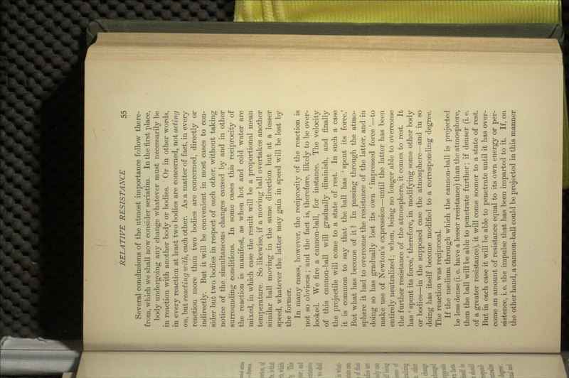 Several conclusions of the utmost importance follow there- from, which we shall now consider seriatim. In the first place, body undergoing any change whatever must necessarily be in reaction with another body or bodies. Or in other words, in every reaction at least two bodies are concerned, not acting on, but reacting with, each other. As a matter of fact, in every reaction more than two bodies are concerned, directly or indirectly. But it will be convenient in most cases to con- sider but two bodies in respect of each other, without taking notice of the simultaneous changes caused by and in other surrounding conditions. In some cases this reciprocity of the reaction is manifest, as when hot and cold water are mixed, in which case the result will be a proportional mean temperature. So likewise, if a moving ball overtakes another similar ball moving in the same direction but at a lesser speed, whatever the latter may gain in speed will be lost by the former. In many cases, however, the reciprocity of the reaction is not so obvious ; and the fact is, therefore, likely to be over- looked. We fire a cannon-ball, for instance. The velocity of this cannon-ball will gradually diminish, and finally the projectile will come to a state of rest. In such a case it is common to say that the ball has ' spent its force.' But what has become of it? In passing through the atmo- sphere it had to overcome the resistance of the latter, and in doing so has gradually lost its own ' impressed force'—to make use of Newton's expression—until the latter has been entirely neutralized; when, being no longer able to overcome the further resistance of the atmosphere, it comes to rest. It has ' spent its force,' therefore, in modifying some other body or bodies—in the supposed case the atmosphere—and in so doing has itself become modified to a corresponding degree. The reaction was reciprocal. If the medium through which the cannon-ball is projected be less dense (i. e. have a lesser resistance) than the atmosphere, then the ball will be able to penetrate further; if denser (i. e. of a greater resistance), it will come sooner to a state of rest. But in each case it will be able to penetrate until it has over- come an amount of resistance equal to its own energy or per- sistence, i. e. the impulse that has been imparted to it. If, on the other hand, a cannon-ball could be projected in this manner