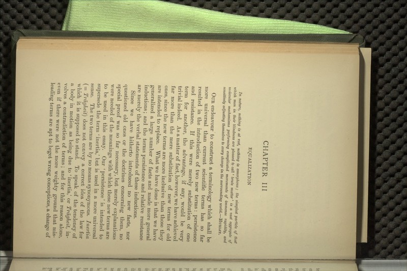 EQUALIZATION In nature, nothing is at rest, nothing is amorphous; the simplest particle of that which men in their blindness are pleased to call' brute matter' is a vast aggregate of molecular mechanisms performing complicated movements of immense rapidity, and sensitively adjusting themselves to every change in the surrounding world.—HUXLEY. OUR endeavour to construct a terminology which shall be more universal than current scientific terms has so far resulted in the introduction of two new terms: persistence and resistance. If this were merely substitution of one term for another, the advantage, if any, would be very trivial indeed. As a matter of fact, however, we have achieved far more than the mere substitution of new terms for old ones, since the new terms are more inclusive than those they are intended to replace. What we have done is that we have generalized a large number of facts and made more general inductions; and the terms persistence and relative resistance are merely the verbal statements of these inductions. Since we have hitherto introduced no new facts, nor questioned old ones or the doctrines concerning them, no special proof was so far necessary, but merely explanations were needed of the meanings with which these new terms are to be used in this essay. Our ' persistence' is intended to supersede the term ' inertia,' but is used in a more universal sense. The two terms are by no means synonymous. Inertia (— Trdgheit) does not convey a correct idea of the law for which it is supposed to stand. To speak of the tendency of a body in motion as being due to ' inertia,' or Trdgheit, in- volves a contradiction of terms ; and for this reason alone, even if there were not the more weighty ground that mis- leading terms are apt to beget wrong conceptions, a change of