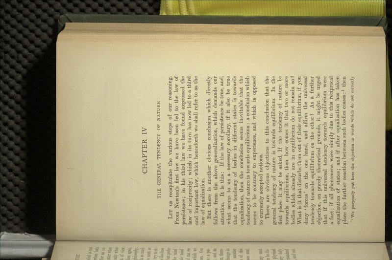 THE GENERAL TENDENCY OF NATURE LET us recapitulate the various steps of our reasoning. From Newton's first law we have been led to the law of persistence; in his third law we have found expressed the law of reciprocity; which in its turn has now led to a third and important law, which henceforth we shall refer to as the law of equalization. But there is another obvious conclusion which directly follows from the above generalization, which demands our attention. It is this: If the law of persistence be true, and, what seems to us a necessary corollary, if it also be true that the tendency of bodies in different states is towards equalization, then the conclusion seems inevitable that the tendency of nature is towards equilibrium: a conclusion which seems to be contrary to experience, and which is opposed to currently accepted notions. There are obvious objections to this conclusion that the general tendency of nature is towards equilibrium. In the first place it may be asked, If the tendency of nature be towards equilibrium, then how comes it that two or more bodies which already are in equilibrium do not remain so? What is it that disturbs them out of their equilibrium, if you deny 'forces' on the one hand, and affirm the universal tendency towards equilibrium on the other? As a further objection, on purely theoretical grounds, it might be urged that if this universal tendency towards equilibrium were a fact; if all phenomena were simply due to this reciprocal equalization of states; and if after equalization has taken place the further reaction between such bodies ceases:l then 1 We purposely put here the objection in words which do not correctly