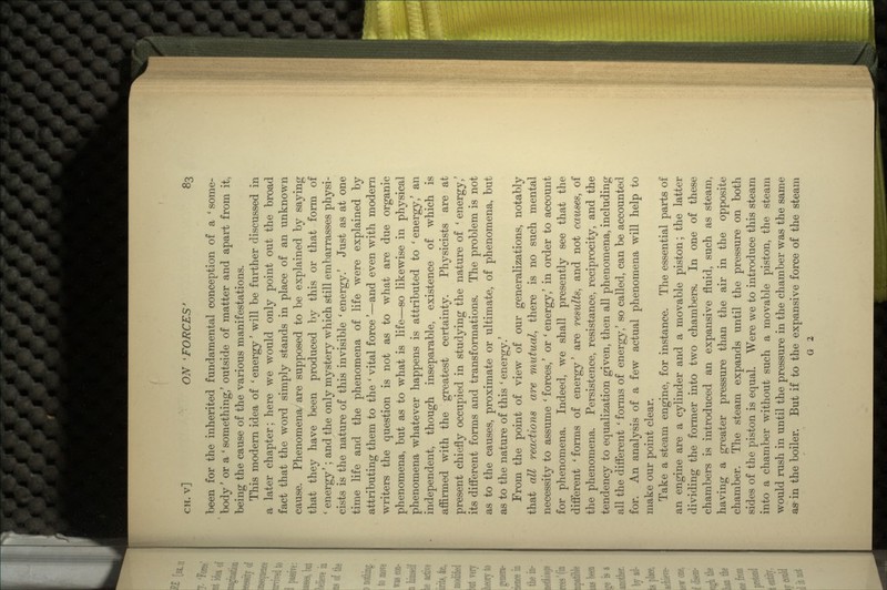 been for the inherited fundamental conception of a ' some- body ' or a ' something/ outside of matter and apart from it, being the cause of the various manifestations. This modern idea of ' energy' will be further discussed in a later chapter; here we would only point out the broad fact that the word simply stands in place of an unknown cause. Phenomena are supposed to be explained by saying that they have been produced by this or that form of ' energy'; and the only mystery which still embarrasses physi- cists is the nature of this invisible ' energy.' Just as at one time life and the phenomena of life were explained by attributing them to the ' vital force'—and even with modern writers the question is not as to what are due organic phenomena, but as to what is life—so likewise in physical phenomena whatever happens is attributed to ' energy/ an independent, though inseparable, existence of which is affirmed with the greatest certainty. Physicists are at present chiefly occupied in studying the nature of ' energy/ its different forms and transformations. The problem is not as to the causes, proximate or ultimate, of phenomena, but as to the nature of this ' energy.' From the point of view of our generalizations, notably that all reactions are mutual, there is no such mental necessity to assume ' forces,' or ' energy/ in order to account for phenomena. Indeed, we shall presently see that the different 'forms of energy' are results, and not causes, of the phenomena. Persistence, resistance, reciprocity, and the tendency to equalization given, then all phenomena, including all the different ' forms of energy/ so called, can be accounted for. An analysis of a few actual phenomena will help to make our point clear. Take a steam engine, for instance. The essential parts of an engine are a cylinder and a movable piston; the latter dividing the former into two chambers. In one of these chambers is introduced an expansive fluid, such as steam, having a greater pressure than the air in the opposite chamber. The steam expands until the pressure on both sides of the piston is equal. Were we to introduce this steam into a chamber without such a movable piston, the steam would rush in until the pressure in the chamber was the same as in the boiler. But if to the expansive force of the steam G 2