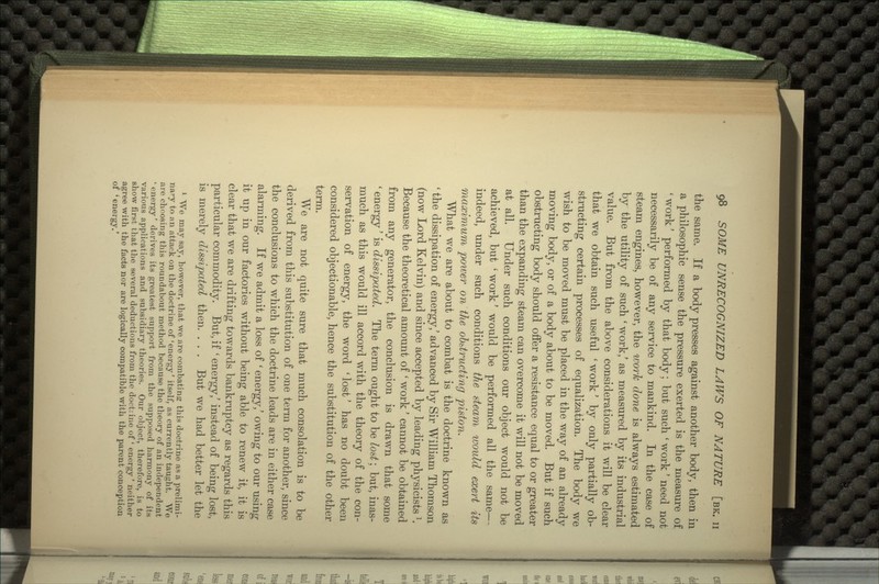 the same. If a body presses against another body, then in a philosophic sense the pressure exerted is the measure of ' work' performed by that body; but such ' work' need not necessarily be of any service to mankind. In the case of steam engines, however, the work done is always estimated by the utility of such ' work,' as measured by its industrial value. But from the above considerations it will be clear that we obtain such useful ' work' by only partially ob- structing certain processes of equalization. The body we wish to be moved must be placed in the way of an already moving body, or of a body about to be moved. But if such obstructing body should offer a resistance equal to or greater than the expanding steam can overcome it will not be moved at all. Under such conditions our object would not be achieved, but ' work' would be performed all the same— indeed, under such conditions the steam would exert its maximum power on the obstructing piston. What we are about to combat is the doctrine known as ' the dissipation of energy/ advanced by Sir William Thomson (now Lord Kelvin) and since accepted by leading physicists *. Because the theoretical amount of ' work' cannot be obtained from any generator, the conclusion is drawn that some ' energy' is dissipated. The term ought to be lost; but, inas- much as this would ill accord with the theory of the con- servation of energy, the word ' lost' has no doubt been considered objectionable, hence the substitution of the other term. We are not quite sure that much consolation is to be derived from this substitution of one term for another, since the conclusions to which the doctrine leads are in either case alarming. If we admit a loss of ' energy,' owing to our using it up in our factories without being able to renew it, it is clear that we are drifting towards bankruptcy as regards this particular commodity. But, if ' energy/ instead of being lost, is merely dissipated then. . . . But we had better let the 1 We may say, however, that we are combating: this doctrine as a prelimi- nary to an attack on the doctrine of 'energy' itself, as currently taught. We are choosing this roundabout method because the theory of an independent ' energy' derives its greatest support from the supposed harmony of its various applications and subsidiary theories. Our object, therefore, is to show first that the several deductions from the doctiine of ' energy' neither agree with the facts nor are logically compatible with the parent conception of 'energy.'