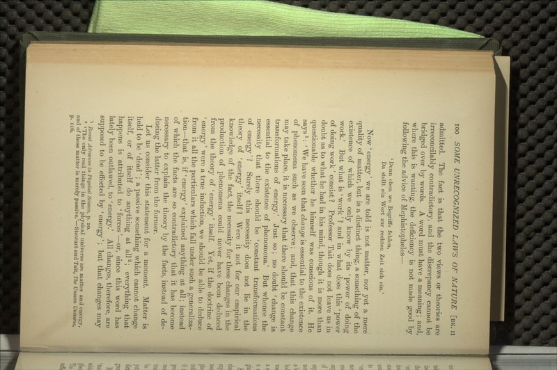 admitted. The fact is that the two views or theories are irreconcilably contradictory, and the discrepancy cannot be bridged over by words. A word must have a meaning; and, where this is wanting, the deficiency is not made good by following the advice of Mephistopheles— 'Derm eben wo Begriffe fehlen, Da stellt ein Wort zur rechten Zeit sich em.' Now ' energy' we are told is not matter, nor yet a mere quality of matter, but is a distinct thing, a something of the existence of which we only know by its 'power of doing work.' But what is ' work' ? and in what does this ' power of doing work' consist ? Professor Tait does not leave us in doubt as to what he had in his mind, though it is more than questionable whether he himself was conscious of it. He saysl: ' We have seen that change is essential to the existence of phenomena such as we observe; and, that this change may take place, it is necessary that there should be constant transformations of energy.' Just so ; no doubt ' change is essential to the existence of phenomena.' But whence the necessity that there should be 'constant transformations of energy' ? Surely this necessity does not lie in the theory of 'energy' itself? Were it not for our empirical knowledge of the fact, the necessity for these changes in the production of phenomena could never have been deduced from the theory of 'energy' itself. Yet, if the doctrine of ' energy' were a true induction, we should be able to deduce from it all the particulars which fall under such a generaliza- tion—that is, if ' energy' explained anything at all; instead of which the facts are so contradictory that it has become necessary to explain the theory by the facts, instead of de- ducing the latter from the former. Let us consider this statement for a moment. Matter is held to be ' dead'; a passive something which cannot change itself, or of itself do anything at all2; everything that happens is attributed to 'forces'—or, since this word has lately been outlawed, to ' energy.' All changes, therefore, are supposed to be effected by 'energy'; but that changes may 1 Eecent Advances in Physical Science, p. 20. 2 ' The only real things in the physical universe are matter and energy, and of these matter is merely passive.'—Stewart and Tait, The Unseen Universe,