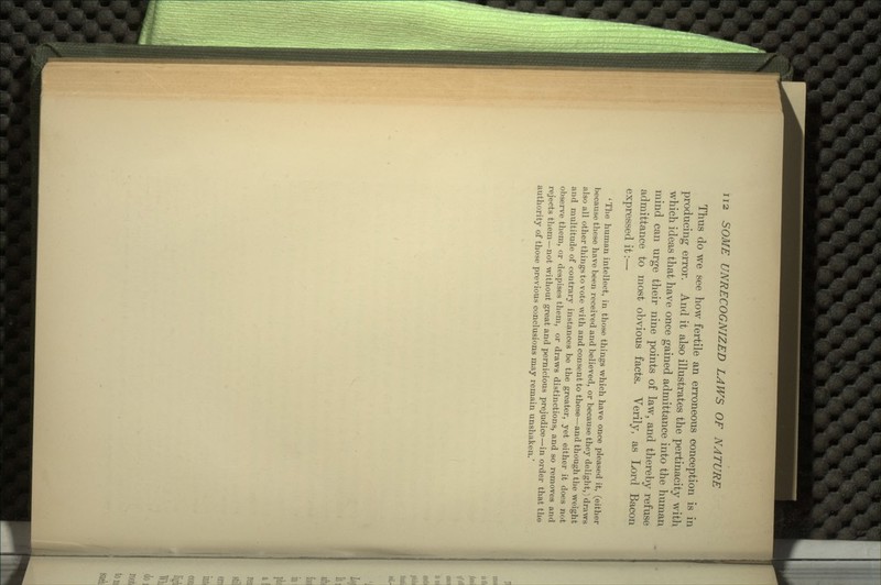 Thus do we see how fertile an erroneous conception is in producing error. And it also illustrates the pertinacity with which ideas that have once gained admittance into the human mind can urge their nine points of law, and thereby refuse admittance to most obvious facts. Verily, as Lord Bacon expressed it:— ' The human intellect, in those things which have once pleased it, (either because these have been received and believed, or because they delight,) draws also all other things to vote with and consent to these—and though the weight and multitude of contrary instances be the greater, yet either it does not observe them, or despises them, or draws distinctions, and so removes and rejects them—not without great and pernicious prejudice—in order that the authority of those previous conclusions may remain unshaken.'