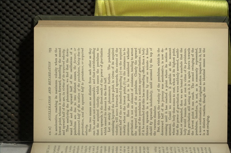 is accelerative, reaching its maximum velocity when at the lowest point, whence it moves forward, describing the second and upward half of the arc, in virtue of its acquired velocity. Thus analyzing the phenomenon, we find that the down- ward half and the upward half of the oscillations of a pendulum are due to two distinct causes, the former, or downward half of the motion of the pendulum, being due to gravitation, and the upward half to persistence, or acquired velocity. These two causes are as distinct from each other as they can be, and are not commensurable; and that notwithstanding that the acquired velocity, which causes the pendulum to move upwards, is the direct result of the power of gravitation which caused its descent in the first half. Let us study the phenomenon further. The pendulum, continuing beyond the lowest point, in virtue of its acquired velocity, will move forwards and upwards, the extent of the second half of the arc described depending (a) on the acquired velocity when at the lowest point, (b) on the resistance to be overcome. Here the point is to be considered whether gravitation is not an element of resistance, tending to arrest the upward motion of the pendulum. Clearly the upward motion of the pendulum is a motion against gravitation; and, if it be contended that this has no retarding effect, then a body thrown upwards in a vacuum by ever so minute a force should fly upwards indefinitely, until arrested by the top of the vacuum chamber. But, this apart, the velocity of the pendulum, which in the downward half of its journey was accelerative, is now de- creasing until it has reached a point where its motion is arrested. Could we conceive it possible at the moment when the body thus comes to rest, when at its highest point, that the power of gravitation were suddenly arrested, annihi- lated, or suspended, then we are bound to conclude that the body would remain there at rest in virtue of its persistence. But, gravitation still acting on it, it is again drawn towards the lowest point it can reach. The second swinging of the pendulum, therefore, is not, as is commonly represented, a mere continuation of the original motion imparted to it, but is a distinct reaction, though due to identical causes as the first swinging.
