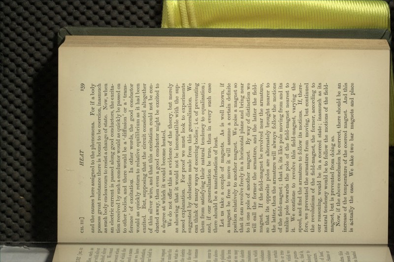 and the causes here assigned to the phenomena. For if a body possess great resistance there is bound to be coercion, inasmuch as such body endeavours to resist a change of state. Now, when an electric current is passed along good conductors, the excita- tion received by such a conductor would as quickly be passed on to other bodies, and there would be a c diffusion' or a ' trans- ference' of excitation. In other words, the good conductor would as quickly return to relative equilibrium as it had been excited. But, supposing that the circuit consisted altogether of thin silver wire, and that this excitation could not be con- ducted away, then even a good conductor might be excited to a degree at which it would become heated. We do not offer this as evidence of the theory, but merely as showing that it would not be incompatible with the sup- posed explanation. For proof we must look to experiments suggested by deductions made from this generalization. We can think of many ways of coercing bodies; i. e. of preventing them from satisfying their natural tendency to equalization; and, if our generalization be true, then in every such case there should be a manifestation of heat. Let us take a couple of magnets. As is well known, if a magnet be free to move it will assume a certain definite position relatively to another magnet. We poise a magnet so that it can revolve freely in a horizontal plane and bring near to it one pole of another magnet. By way of distinction we will call the former the armature, and the latter the field- magnet. If the field-magnet be revolved near the armature, so that its opposite poles are alternately brought nearer to the latter, then the armature will always follow the motions of the field-magnet; that is, its like pole moving from and its unlike pole towards the pole of the field-magnet nearest to it. We continue to revolve this field-magnet, varying the speed, and find the armature to follow its motions. If, there- fore, we prevented the armature from moving, but continued the revolutions of the field-magnet, the former, according to our reasoning, would be in a coerced state; inasmuch as its natural tendency would be to follow the motions of the field- magnet, but is prevented from doing so. Now, if the above conclusion be correct, there should be an increase of the temperature of the coerced magnet. And this is actually the case. We take two bar magnets and place