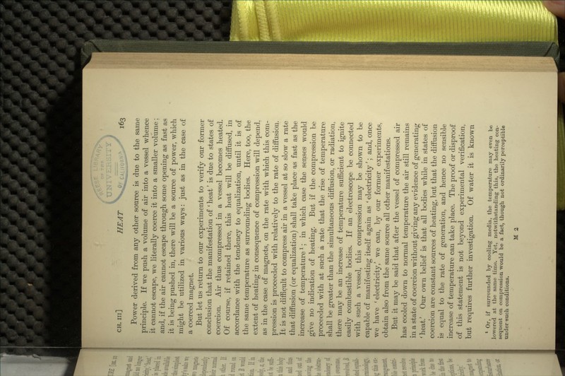 UNIVERSITY CH. in] HEAT ^c Power derived from any other source is due to the same principle. If we push a volume of air into a vessel whence it cannot escape, we literally coerce it into a smaller volume; and, if the air cannot escape through some opening as fast as it is being pushed in, there will be a source of power, which might be utilized in various ways: just as in the case of a coerced magnet. But let us return to our experiments to verify our former conclusion that the manifestation of ' heat' is due to states of coercion. Air thus compressed in a vessel becomes heated. Of course, if retained there, this heat will be diffused, in accordance with the tendency to equalization, until it is of the same temperature as surrounding bodies. Here, too, the extent of heating in consequence of compression will depend, as in the case of magnets, on the rate with which this com- pression is proceeded with relatively to the rate of diffusion. It is not difficult to compress air in a vessel at so slow a rate that diffusion (or equalization) shall take place as fast as the increase of temperature1; in which case the senses would give no indication of heating. But if the compression be proceeded with at such a rate that the rise of temperature shall be greater than the simultaneous diffusion, or radiation, there may be an increase of temperature sufficient to ignite easily combustible bodies. If an electroscope be connected with such a vessel, this compression may be shown to be capable of manifesting itself again as ' electricity'; and, once we have 'electricity/ we can, by our former experiments, obtain also from the same source all other manifestations. But it may be said that after the vessel of compressed air has cooled down to normal temperature the air still remains in a state of coercion without giving any evidence of generating 'heat.' Our own belief is that all bodies while in states of coercion are constant sources of heating, but that the diffusion is equal to the rate of generation, and hence no sensible increase of temperature can take place. The proof or disproof of this statement is not beyond experimental verification, but requires further investigation. Of water it is known 1 Or, if surrounded by cooling media, the temperature may even be lowered at the same time. Yet, notwithstanding this, the heating con- sequent on compression would be a fact, though not ordinarily perceptible under such conditions.