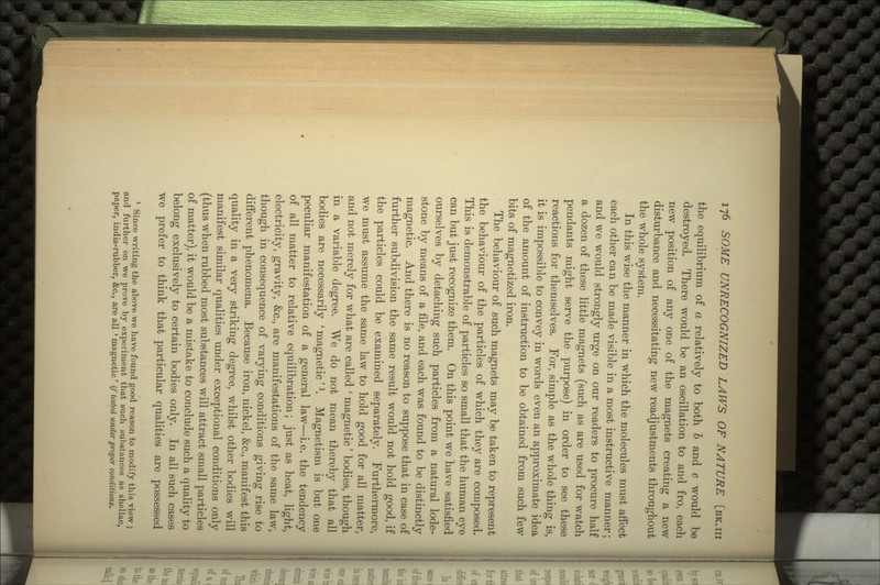 the equilibrium of a relatively to both b and c would be destroyed. There would be an oscillation to and fro, each new position of any one of the magnets creating a new disturbance and necessitating new readjustments throughout the whole system. In this wise the manner in which the molecules must affect each other can be made visible in a most instructive manner; and we would strongly urge on our readers to procure half a dozen of these little magnets (such as are used for watch pendants might serve the purpose) in order to see these reactions for themselves. For, simple as the whole thing is, it is impossible to convey in words even an approximate idea of the amount of instruction to be obtained from such few bits of magnetized iron. The behaviour of such magnets may be taken to represent the behaviour of the particles of which they are composed. This is demonstrable of particles so small that the human eye can but just recognize them. On this point we have satisfied ourselves by detaching such particles from a natural lode- stone by means of a file, and each was found to be distinctly magnetic. And there is no reason to suppose that in case of further subdivision the same result would not hold good, if the particles could be examined separately. Furthermore, we must assume the same law to hold good for all matter, and not merely for what are called ' magnetic' bodies, though in a variable degree. We do not mean thereby that all bodies are necessarily ' magnetic'l. Magnetism is but one peculiar manifestation of a general law—i.e. the tendency of all matter to relative equilibration; just as heat, light, electricity, gravity, &c., are manifestations of the same law, though in consequence of varying conditions giving rise to different phenomena. Because iron, nickel, &c., manifest this quality in a very striking degree, whilst other bodies will manifest similar qualities under exceptional conditions only (thus when rubbed most substances will attract small particles of matter), it would be a mistake to conclude such a quality to belong exclusively to certain bodies only. In all such cases we prefer to think that particular qualities are possessed 1 Since writing the above we have found good reason to modify this view ; and further on we prove by experiment that such substances as shellac, paper, india-rubber, &c., are all 'magnetic' if tested under proper conditions.