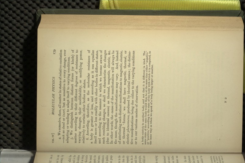 4. We conceive, then, all matter in states of relative excitation —not as dead or inert, but as sensitive to every change, ever adapting or tending to adapt itself to varying conditions. 5. We distinguish between distinct forms (or kinds) of matter according to their different degrees of resistance to varying changes, their modifiability, or modifying power, relatively to certain other bodies or states. 6. According, therefore, as the molecular resistance of a body is greater or less, and according as it can equalize itself more or less readily with other bodies in different states, and according to the manner in which we become aware of such resulting changes, so shall we characterize the changes (due to identical causes) as thermal, magnetic, electric, &c. In other words, the cause of the manifestation will always be the same, though the manifestations may vary. And, instead of attributing such distinct manifestations to magnetic, electric, or thermal 'forces,' we shall have magnetic, thermal, or electric phenomena, produced by identical causes ; the distinc- tive manifestations being due either to the varying conditions or to our various modes of observation. a body relatively to another body, and not that it is different in kind. The same state of the same body would thus be at the same time either ' negative ' or ' positive/ according to the state of the body with which it is compared, in the same way as when we speak 'of a body being larger or smaller. N 2