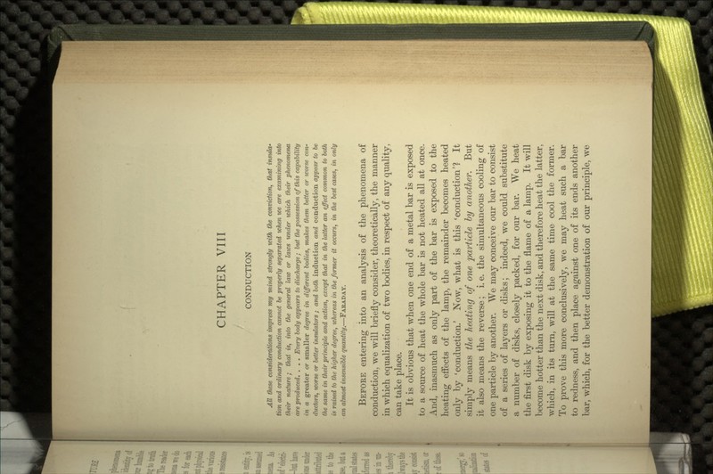 CHAPTER VIII CONDUCTION All these considerations impress my mind strongly with the conviction, that insula- tion and ordinary conduction cannot be properly separated when we are examining into their nature; that is, into the general law or laws under which their phenomena are produced. . . . Every body appears to discharge ; but the possession of this capability in a greater or smaller degree in different bodies, makes them better or worse con- ductors, worse or better insulators ; and both induction and conduction appear to be the same in their principle and action, except that in the latter an effect common to both is raised to the higher degree, whereas in the former it occurs, in the best cases, in only an almost insensible quantity.—FARADAY. BEFOKE entering into an analysis of the phenomena of conduction, we will briefly consider, theoretically, the manner in which equalization of two bodies, in respect of any quality, can take place. It is obvious that when one end of a metal bar is exposed to a source of heat the whole bar is not heated all at once. And, inasmuch as only part of the bar is exposed to the heating effects of the lamp, the remainder becomes heated only by 'conduction.' Now, what is this 'conduction'? It simply means the heating of one particle by another. But it also means the reverse; i. e. the simultaneous cooling of one particle by another. We may conceive our bar to consist of a series of layers or disks; indeed, we could substitute a number of disks, closely packed, for our bar. We heat the first disk by exposing it to the flame of a lamp. It will become hotter than the next disk, and therefore heat the latter, which, in its turn, will at the same time cool the former. To prove this more conclusively, we may heat such a bar to redness, and then place against one of its ends another bar, which, for the better demonstration of our principle, we