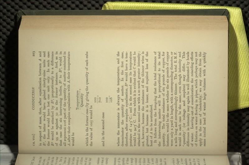 in respect of mass, then, after equalization between A and Bl, the latter would have gained ninety-nine units and the former would have lost one unit only. In such case B would be attacked by B1, proportionally to a difference of 99 as against 50 in the former instance. And, as in that case the six intervening bodies, Bl to B6, would in all represent 0-06 part of the quantity of matter contained in A, after their complete equalization with A, their temperature would be Temperature Quantity which in the former case (by giving the quantity of each cube the value of 100) would be 100 700' and in the second case 100 106 where the numerator is always the temperature, and the denominator the quantity of matter. In the first case, therefore, after complete equalization, BG would have a tem- perature of 14-3° C.; and in the second case its temperature would be 94*3° C. From which it is evident that C would be attacked in the second case with a so much greater intensity; not, however, because the resistance of the thinner wires is greater, but because it is lesser, and required less of the heat of A to be neutralized. It follows from the foregoing that the total resistance of the intervening matter will be proportional to its total quantity. The total resistance of six pounds of copper, for instance, would be the same whether the six pounds of copper were only a yard in length, with a corresponding diameter, or a mile long and correspondingly thinner. The total E. M. F. would in each case be the same, even though intensity and * quantity' (or voltage and amperes) may differ. This difference in intensity may again be well illustrated by heads of water. Leaving out of consideration the retarding effects of friction on water flowing in pipes, which perhaps may not apply in the case of ' electricity,' we may obtain from the same initial head of water large volumes with a quickly