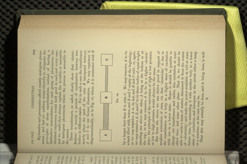 Hydraulics and pneumatics afford exactly analogous pheno- mena ; and had we uniform terms whereby to designate the principles of these manifestations, instead of having a distinctive nomenclature for each group of phenomena, the identical expression would hold good in each and every case, and we could then always explain the invisible or insensible by analogous phenomena where the process is accessible to the senses. These transformers, so called, clearly show that 'electri- fication' is merely a process of equalization between two bodies in different states. For in such a case the transformer merely plays the part of the cube B interposed between A and C in our former illustration. We may represent it diagrammatically, as in Fig. 16, where A is connected with B FIG. 16. by a larger duct than B is with C. We may conceive A to be a tank filled with water, and B and C empty at the beginning; or we may conceive A to be hot, and B and C cold; or, again, we may conceive A, B, and C to be three bodies of equal weight standing one above the other, A being at the bottom or at the top; or we may conceive A to be in a higher ' electric' state: the principle of the conversion of high to low pressure, or low to high pressure, would always be the same. But from the above we can derive proof in support of another contention of ours, viz. that ' electricity' is due to the equalization of a body in a higher state of excitation with one in a lower state. Hence it should be possible to charge our transformer, and utilize this excitation at some other time and some other place. That is, we should be able to excite a mass of matter, disconnect it from the source of ' electricity/ and make the power available at will at some future time, by connecting it with another body in a lower state of excitation, and interpose in the circuit either a lamp or a machine, as the case may be. That this may actually be done, and is being done, is well Q