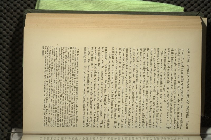 A and B; and d a metallic wire joined to A and B respectively. Along the line e, A and B might be only a few inches apart, while d might be many miles long; yet, if the total resistance of the latter were less than that of the air or glass intervening between A and B along the line e, the ' current' from A to B would pass along the much longer wire d. The accepted explanation of this is that 'contact' is necessary; but this we have already shown to be based on an error suggested by the term itself. The two bodies are in in- direct ' contact' with each other already, by being immersed in the same atmospherel; and, to bring this more clearly before the mind, we might, for the air, substitute glass, india-rubber, or resin, in which case the ' contact' or ' connexion' could not be doubted ; yet we should have practically the same result as in the case of the air. When, therefore, metallic wires are stretched from A to B, we do not ' connect' bodies hitherto unconnected, but merely substitute a body of lesser resistance for another body of greater resistance—i.e. a metal for air. What we do in such a case is simply to reduce the inter- vening resistance; which comes practically to the same thing as if part of the intervening matter had been removed. It will not require much proof to establish the truth of this conclusion. When two bodies are brought into direct con- tact, we simply remove all intervening resistance. When we shorten the connecting wires, we are again reducing the resistance. And when we make metallic connexion between two bodies at a distance we merely substitute one body for another, the lesser resisting metal for the more strongly resisting air. For it must be remembered, what we all know 1 It is necessary to bear in mind distinctly that, when two bodies are joined to each other by a third body, they are as truly separated by that body as connected ; this depending entirely on the point of view of the observer. Thus two pieces of brass joined by a metal wire for the purpose of facilitating the passage of ' electricity' are said to be placed in ' contact' with each other. But, when a piece of india-rubber is placed between two such metals in order to prevent the passage of ' electricity/ then two such bodies are said to be separated or l insulated' by such body. Thus the brushes on a dynamo Connect' or establish ' contact' between the wires of the field-magnet and the armature ; while the ebonite between the two halves of the commutator 1 separate' the two halves. It will be seen that the distinction is merely a verbal one, and that the resultant effects do not depend on * contact' or ' separation,' but on difference of resistance. There is ' contact' or ' separation'—according to the point of view taken—in both instances ; but the resistance of the two ' separating' or ' connecting' bodies is not the same.