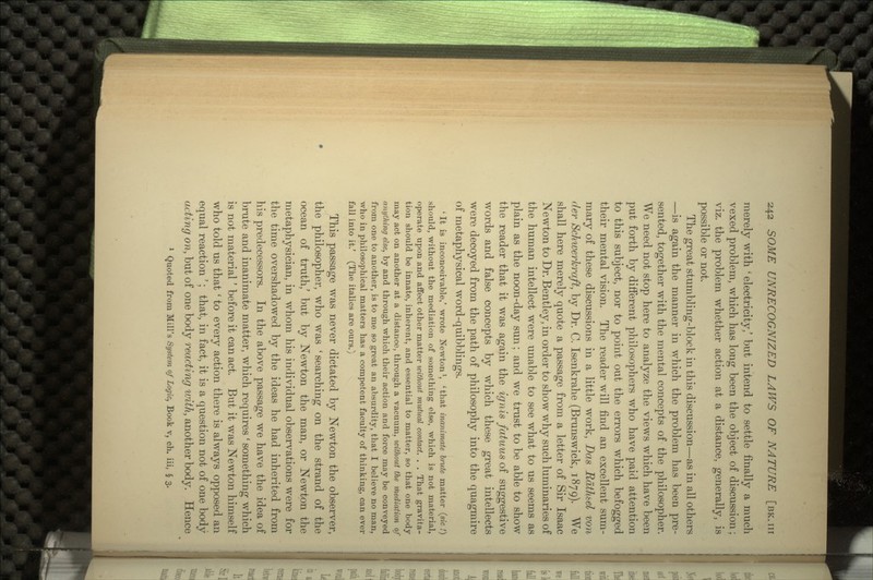 merely with ' electricity/ but intend to settle finally a much vexed problem, which has long been the object of discussion; viz. the problem whether action at a distance, generally, is possible or not. The great stumbling-block in this discussion—as in all others —is again the manner in which the problem has been pre- sented, together with the mental concepts of the philosopher. We need not stop here to analyze the views which have been put forth by different philosophers who have paid attention to this subject, nor to point out the errors which befogged their mental vision. The reader will find an excellent sum- mary of these discussions in a little work, Das Rathtel von der Schwerkraft, by Dr. C. Isenkrahe (Brunswick, 1879). We shall here merely quote a passage from a letter of Sir Isaac Newton to Dr. Bentley, in order to show why such luminaries of the human intellect were unable to see what to us seems as plain as the noon-day sun; and we trust to be able to show the reader that it was again the ignis fatuus of suggestive words and false concepts by which these great intellects were decoyed from the path of philosophy into the quagmire of metaphysical word-quibblings. ' It is inconceivable,' wrote Newtonl, ' that inanimate brute matter (sic /) should, without the mediation of something else, which is not material, operate upon and affect other matter without mutual contact. . . That gravita- tion should be innate, inherent, and essential to matter, so that one body may act on another at a distance, through a vacuum, without the mediation of anything else, by and through which their action and force may be conveyed from one to another, is to me so great an absurdity, that I believe no man, who in philosophical matters has a competent faculty of thinking, can ever fall into it.' (The italics are ours.) This passage was never dictated by Newton the observer, the philosopher, who was 'searching on the strand of the ocean of truth/ but by Newton the man, or Newton the metaphysician, in whom his individual observations were for the time overshadowed by the ideas he had inherited from his predecessors. In the above passage we have the idea of brute and inanimate matter, which requires ' something which is not material' before it can act. But it was Newton himself who told us that ' to every action there is always opposed an equal reaction'; that, in fact, it is a question not of one body acting on, but of one body reacting with, another body. Hence 1 Quoted from Mill's System of Logic, Book v, ch. iii, § 3.