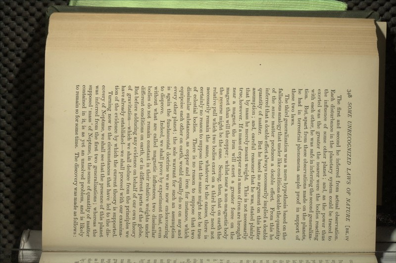 The first and second he inferred from actual observation. Each disturbance in the planetary system could be traced to the influence of some other planet; and, as the power thus exerted was the greater the nearer were the bodies reacting with each other, he was safe in inferring the second generaliza- tion. But, apart from these observations made on the planets, he had in terrestrial phenomena ample proof in support of these two laws. The third generalization was a mere hypothesis based on the fallacious analogy that under like conditions double the quantity of the same matter produces a double effect. From this he inferred that a double effect always necessarily implied a double quantity of matter. But he based no argument on this latter assumption; and, careful reasoner that he was, stated plainly that by mass he merely meant weight. This is not necessarily true, however. If a mass of copper and a mass of iron are brought near a magnet, the iron will exert a greater force on the magnet than will the copper; whilst near a non-magnetic body the reverse might be the case. Seeing, then, that on earth the relative pull which two bodies exert on a third body need not necessarily remain the same, whatever be the causes, there is certainly no reason to suppose that the same might not be true of celestial bodies. There is no reason to suppose that two dissimilar substances, as copper and iron for instance, which equipoise each other on earth, would equally do so on any and every other planet; the sole warrant for such an assumption is again the fundamental doctrine we are now endeavouring to disprove. Indeed, we shall prove by experiment that, even without what are called magnetic influences, two dissimilar bodies do not remain constant in their relative weights under different conditions on earth, or in different parts of the globe. But before adducing any evidence on behalf of our own theory of gravitation—which we shall deduce from the principles we have already established—we shall proceed with our examina- tion of the evidence by which the current theory is supported. Turning now to the circumstances that have led to the dis- covery of Neptune, we shall see that the presence of this planet was inferred from the first two generalizations; whereas the supposed ' mass' of Neptune, in the sense of quantity of matter contained in it, is as yet an unsolved problem, and is likely to remain so for some time. The discovery was made as follows: