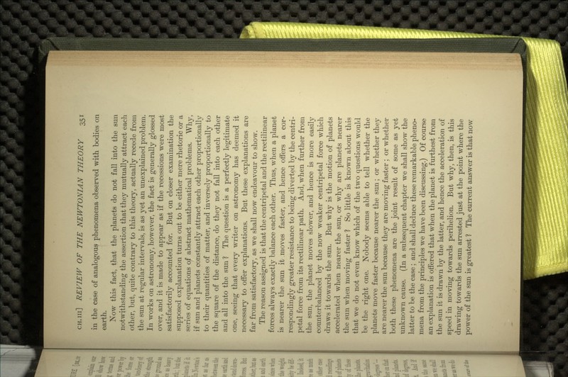 in the case of analogous phenomena observed with bodies on earth. Now this fact, that the planets do not fall into the sun notwithstanding the assertion that they mutually attract each other, but, quite contrary to this theory, actually recede from the sun at regular intervals, is as yet an unexplained problem. In works on astronomy, however, the fact is generally glossed over, and it is made to appear as if the recessions were most satisfactorily accounted for. But on closer examination the supposed explanation turns out to be either mere rhetoric or a series of equations of abstract mathematical problems. Why, if sun and planets constantly attract each other proportionally to their quantities of matter, and inversely proportionally to the square of the distance, do they not fall into each other and all into the sun ? The question is a perfectly legitimate one, seeing that every writer on astronomy has deemed it necessary to offer explanations. But these explanations are far from satisfactory, as we shall now endeavour to show. The reason assigned is that the centripetal and the rectilinear forces always exactly balance each other. Thus, when a planet is nearer the sun it .moves faster, and hence offers a cor- respondingly greater resistance to being diverted by the centri- petal force from its rectilinear path. And, when further from the sun, the planet moves slower, and hence is more easily counterbalanced by the now weaker centripetal force which draws it towards the sun. But why is the motion of planets accelerated when nearer the sun, or why are planets nearer the sun when moving faster ? So little is known about this that we do not even know which of the two questions would be the right one. Nobody seems able to tell whether the planets move faster because nearer the sun; or whether they are nearer the sun because they are moving faster ; or whether both these phenomena are the joint result of some as yet unknown cause. (In a subsequent chapter we shall show the latter to be the case; and shall deduce these remarkable pheno- mena from the principles we have been discussing.) Of course an explanation is offered that when the planet is furthest from the sun it is drawn by the latter, and hence the acceleration of speed in moving towards perihelion. But why, then, is this drawing towards the sun arrested just at the point where the power of the sun is greatest ? The current answer is that now