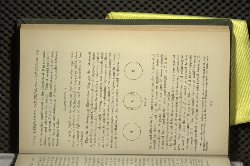 a return motion would result in the direction of B in the same manner and with a similar result. Thus A would oscillate to and fro between B and C; and this oscillation would continue while there was any difference of states of excitation between these three bodies. PROPOSITION V. A body fixed in position, but free to revolve, will turn towards a n adjacentl body that side in respect of which there is greatest difference of states, and in the direction of least resistance. Thus, in the foregoing illustration (Fig. 45), the distance of A relatively to B and C is determined by the aggregate states of relative excitation of these three bodies; hence the relative position of A, though moving backwards and forwards, may at all times be considered as determined by these conditions. But A would not be in an equal state of excitation throughout its mass; some parts would be in a higher, some in a lesser, state of excitation, so that some parts would be drawn more o FIG. 46. by B and others by C; hence the exact position in space of A would be determined by the mean or aggregate state of excitation of its parts. But if one part be more strongly attracted by B, and another part more strongly by C, it will turn those parts towards these bodies. In Fig. 46 let i? be in a very high, C in a very low state of excitation, and A of an excitation intermediary between the two. This would determine the distances of A relatively to B and (7. But the side a1 of A would be exposed to the exciting influence of B, and the side a2 of A to the opposite influence of C. The result would be that A would be more strongly excited at a1 than at a2, the side turned towards C. 1 We use the term ' adjacent' simply to denote the body next to it, irre- spectively of distance; i. e. in the sense Faraday employed the term ' con- tiguous.' Bb