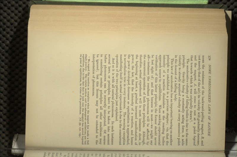 mean the resistance of the backward-pulling magnet, B, and not merely that of the air), its velocity will gradually decrease, and the magnet, A, will come to rest at a point beyond that towards which it was originally drawnl. The accelerative velocity of falling bodies is due to the same principle. Gravity being a constantly acting force, it adds velocity to already acquired velocity at every successive point in the descent of a falling body. This law of acceleration has an important bearing on another principle we established in a previous chapter; viz. that the intensity of a reaction diminishes as the reacting bodies approach nearer to equilibrium. When seeking experimental verification of this latter principle, the former should never be lost sight of; and that because in most—we might say all—instances the resultant phenomena will be affected by the concurrent operation of both these principles. Although, therefore, actual experiment will in most instances show, in the beginning at least, a gradual increased manifestation of power, the law, that the intensity of a reaction, and hence the power developed, decreases as equalization is approached, is nevertheless true in every instance. The seeming exception manifesting itself in actual experiment is due to the concurrent operation of the two principles just explained. And so it is with all natural phenomena. In each instance several laws, or principles, have to be taken into account before phenomena can be correctly interpreted. Of course in considering certain principles all other conditions may be ignored; but this licence may not be extended to the interpretation of phenomena. 1 We regard the reaction as complete when the magnet has made a full single journey. The return motion, and its subsequent oscillations, are but repetitions, due to the fact that in each case the magnet has moved beyond its point of equilibrium, in virtue of its persistence. (Cf. pp. 152, 153.)