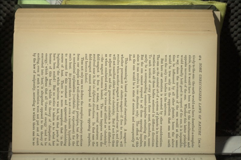 tively to the sun: the earth would not have described a complete circle, since it would have been met by the simultaneous and opposite movement of the sun. Whether this latter principle would actually hold good in respect of the sun, it is impossible to say, since the movements of the sun would at the same time be influenced by all other planets; hence the above would be true only on the supposition that sun and earth were the only two bodies in the universe. But here our attention is arrested by other considerations. The sun as the central orb of a system of planets is in constant reaction with all these bodies scattered in different directions. To each motion of every planet there must, therefore, neces- sarily be a corresponding counter-impulse actuating the sun. But the sun cannot respond to all these opposing impulses, since it can revolve in one direction only. The effect of this on the sun would be a state of coercion and consequently of heat. This reasoning is based on actual observation. A magnet— whether permanent or electro-magnet—if free to move, will revolve when another magnet is turned round near it, and then will not manifest either heat or electricity. But if not free thus to adjust itself, and the generated excitation is not diffused— as when conducted away by wires and utilized as ' electricity' —the magnet becomes heated. The same happens when the field-magnet is free to rotate, and several armatures are revolved near it, but in different directions. In that case the field-magnet cannot respond to all these opposing impulses, and becomes heated. Thus not only can we deduce the complex planetary motions from our simple and well-established principles, but also find a mechanical explanation (verifiable by experiment) for the sun's heat. At present there is not even a tenable hypothesis to account for this constant and apparently undiminishing source of heat. There is a mere assumption that 'in the beginning' the whole universe was hot, but that parts of it have been cooled! But no notice is taken as to what has become of this heat; whilst the theory of 'dissipation of energy/ which affirms that all ' forms of energy' tend to be converted into * heat,' is altogether opposed to the theory of cooling, even if such a conclusion were not put out of court by the law of reciprocity, according to which there can be no