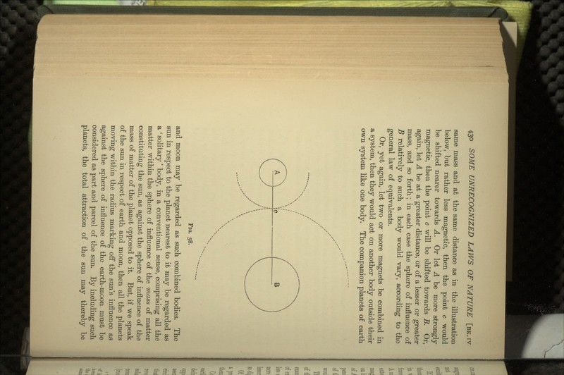 same mass and at the same distance as in the illustration below, but rather less magnetic, then the point c would be shifted nearer towards A. Or let A be more strongly magnetic, then the point c will be shifted towards B. Or, again, let A be at a greater distance, or of a lesser or greater mass, and so forth; in each case the sphere of influence of B relatively to such a body would vary, according to the general law of equivalents. Or, yet again, let two or more magnets be combined in a system, then they would act on another body outside their own system like one body. The companion planets of earth FIG. 58. and moon may be regarded as such combined bodies. The sun in respect to the planet nearest to it may be regarded as a ' solitary' body, in a conventional sense, comprising all the matter within the sphere of influence of the mass of matter constituting the sun, as against the sphere of influence of the mass of matter of the planet opposed to it. But, if we speak of the sun in respect of earth and moon, then all the planets moving within the radius marking off the sun's influence as against the sphere of influence of the earth-moon must be considered as part and parcel of the sun. By including such planets, the total attraction of the sun may thereby be