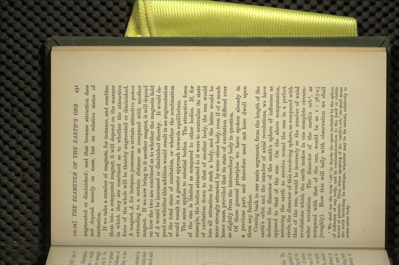 augmented or diminished; and that because attraction does not depend merely on mass, but on relative states of excitation. If we take a number of magnets, for instance, and combine them into a compound magnet, it will depend on the manner in which they are combined as to whether the attractive force of the whole will be thereby augmented or diminished. A magnet, A, for instance, possesses a certain attractive power extending to a certain distance as compared with another magnet. If we now bring to it another magnet, it will depend on how the two are combined as to whether the magnetic field of A would be increased or diminished thereby. It would de- pend on whether this addition would result in an augmentation of the total state of excitation, or whether the combination would result in a greater approach towards equilibrium. The same applies to celestial bodies. The attractive force of the sun is limited as compared to other bodies. If, for example, the bodies attracted to it were to neutralize its state of excitation down to that of another body, the sun would lose all attraction for such a body, and the latter would be more strongly attracted by some other body, even if of a much lesser mass, provided that its state of excitation differed ever so slightly from the intermediary body in question. Of these general principles we have spoken already in a previous part, and therefore need not here dwell upon them any further. Coming back to our main argument, from the length of the earth's orbit and the number of axial revolutions, we have deduced the diameter of the earth's sphere of influence as opposed to that of the sun. On the above computation, assuming the earth to revolve round the sun in a perfect circle, the diameter of this revolving sphere, as compared with that of the sun, would be inversely as the number of axial revolutions which the earth makes in one complete circum- solar revolution. The diameter of the earth's orb1, as compared with that of the sun, would be as i : 365-25 (roughly). How this will tally with observation we shall 1 We shall use the term ' orb' to denote the space included by the sphere of influence of any body, and in contradistinction to the hard or visible kernel of planets. Thus, when speaking of the 'earth's orb,' we shall mean the earth including its envelope, whatever may be its extent, relatively to some other body.