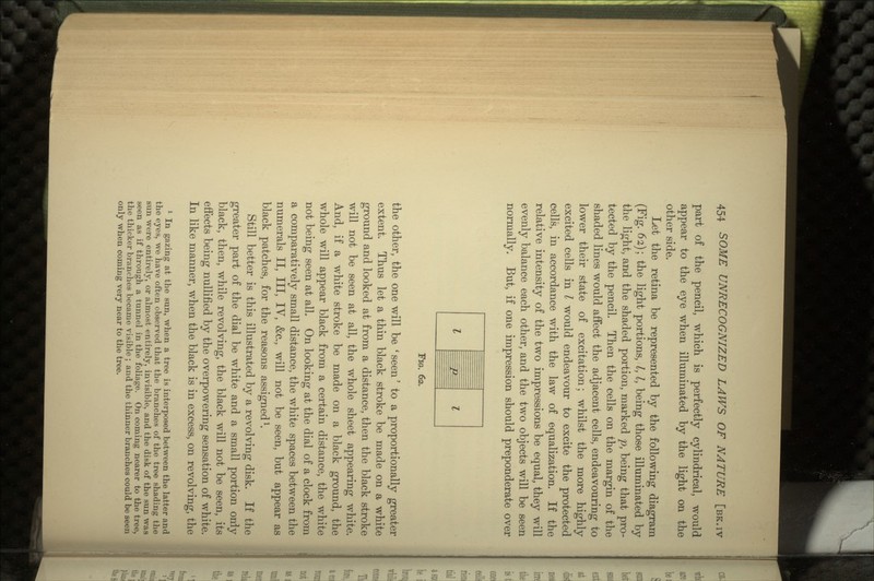 part of the pencil, which is perfectly cylindrical, would appear to the eye when illuminated by the light on the other side. Let the retina be represented by the following diagram (Fig. 62); the light portions, I, I, being those illuminated by the light, and the shaded portion, marked p, being that pro- tected by the pencil. Then the cells on the margin of the shaded lines would affect the adjacent cells, endeavouring to lower their state of excitation; whilst the more highly excited cells in I would endeavour to excite the protected cells, in accordance with the law of equalization. If the relative intensity of the two impressions be equal, they will evenly balance each other, and the two objects will be seen normally. But, if one impression should preponderate over I = FIG. 62. the other, the one will be ' seen' to a proportionally greater extent. Thus let a thin black stroke be made on a white ground and looked at from a distance, then the black stroke will not be seen at all, the whole sheet appearing white. And, if a white stroke be made on a black ground, the whole will appear black from a certain distance, the white not being seen at all. On looking at the dial of a clock from a comparatively small distance, the white spaces between the numerals II, III, IV, &c., will not be seen, but appear as black patches, for the reasons assigned1. Still better is this illustrated by a revolving disk. If the greater part of the dial be white and a small portion oniy black, then, while revolving, the black will not be seen, its effects being nullified by the overpowering sensation of white. In like manner, when the black is in excess, on revolving, the 1 In gazing at the sun, when a tree is interposed between the latter and the eyes, we have often observed that the branches of the tree shading the sun were entirely, or almost entirely, invisible, and the disk of the sun was seen as if through a tunnel in the foliage. On coming nearer to the tree, the thicker branches became visible ; and the thinner branches could be seen only when coming very near to the tree.