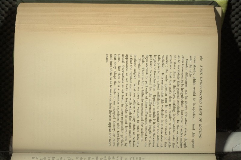 more slowly, which would be in aphelion. And this agrees with the table. Similar differences can be shown for other stars, though often there seem to be irregularities; but never of such a nature as to invalidate this general conclusion. In the evidence of the stars there is, therefore, nothing incompatible with the conclusion that the earth does not revolve with an equable motion; the only question can be as to the extent of this variation. It is certain that this variation in motion does not take place to an extent sufficient to account for the different lengths of the solar days. Equally certain is it that the causes put forth to account for the difference in the length of solar days account for part only of these differences, but not for the whole. There is left a hitherto unaccounted-for residuum. Further than this we dare not venture to enter into this intricate subject. What we believe we may state as certain is that the reputed accuracy with which the stars make their appearance, as set forth in text-books, is not borne out by actual observations as set forth in more responsible publica- tions. But then it is a common experience with text-books that they adapt the facts to an accepted theory, or carve and turn them so as to make certain theories appear the more exact.