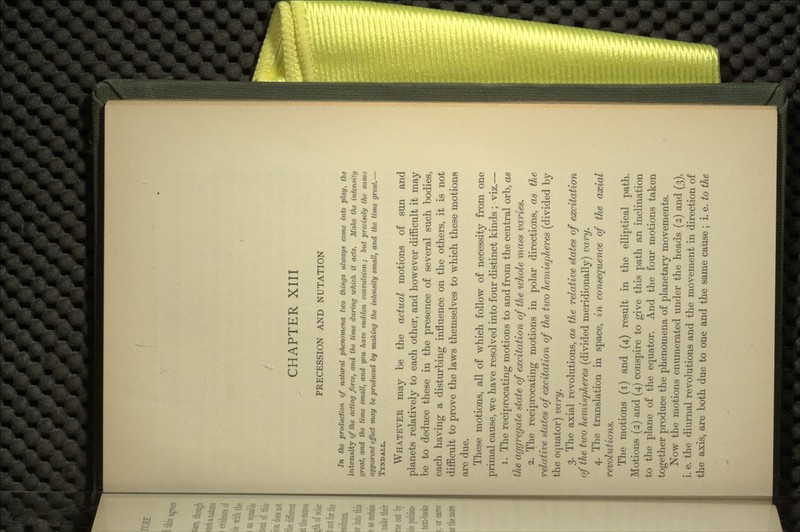 PRECESSION AND NUTATION In the production of natural phenomena two things always come into play, the intensity of the acting force, and the time during which it acts. Make the intensity great, and the time small, and you have sudden convulsion; but precisely the same apparent effect may be produced by making the intensity small, and the time great.— TYNDALL. WHATEVEK may be the actual motions of sun and planets relatively to each other, and however difficult it may be to deduce these in the presence of several such bodies, each having a disturbing influence on the others, it is not difficult to prove the laws themselves to which these motions are due. These motions, all of which follow of necessity from one primal cause, we have resolved into four distinct kinds ; viz.— 1. The reciprocating motions to and from the central orb, as the aggregate state of excitation of the ivhole mass varies. 2. The reciprocating motions in polar directions, as the relative states of excitation of the two hemispheres (divided by the equator) vary. 3. The axial revolutions, as the relative states of excitation of the two hemispheres (divided meridionally) vary. 4. The translation in space, in consequence of the axial revolutions. The motions (i) and (4) result in the elliptical path. Motions (2) and (4) conspire to give this path an inclination to the plane of the equator. And the four motions taken together produce the phenomena of planetary movements. Now the motions enumerated under the heads (2) and (3), i. e. the diurnal revolutions and the movement in direction of