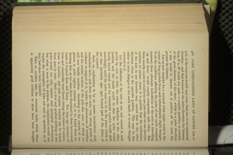 pole of the heavens would vary more than one in an equatorial direction ; and that because in the latter direction the distance from E to E2 would not make a sensible parallax, on account of the great distance of the stars; whilst in a polar direction a star would be thrown out of position all the more the greater its distance. Let us now consider for a moment what might result in the course of long periods from such infinitesimally slight changes. If all the conditions affecting the poles of our earth remained constant, these alternate inclinations of the axis in travelling 'up and down' would exactly compensate each other. But these exactly constant conditions are just what we can discover nowhere in nature; hence it is possible that the inclination of the axis in one direction may exceed that in the other direction when in the opposite position. This may be due either to some changes in the earth itself, or to some changes external to it. Let the deflection of the axis at one end exceed in each period by ever so little the return deflection in the other position, and the result would be that the poles would slowly travel round, and the terrestrial equator would shift accordingly, until the poles came to lie in the plane which at one time (probably ages ago) formed part of the plane of the equator. Such an explanation is by no means inconsistent with mechanical laws; and there are some very strong points of evidence in support of it, besides the phenomena of nutation and the secular motions of the pole-star, some of which we will now briefly mention. According to the reports of ex- plorers in polar regions, remains are to be found there in- dicating that at one time there flourished in those ice-covered tracts a tropical flora and fauna. Not long ago remains of lions and mammoths were found during the course of excava- tions in London; and such tropical remains can be traced from zone to zone. Such a slow and gradual shifting of the poles would not only explain such geological phenomena, but, what is more to the purpose, the explanation would not require the assumption of laws not now in operation, as if they had since been ' repealed.' Take, as another case, the enormous rocks which there is apparently good evidence to show have been brought