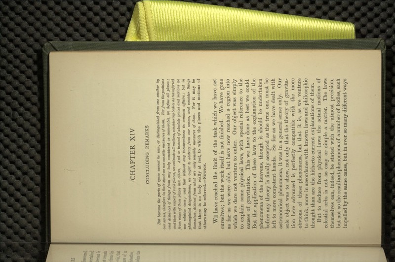 CHAPTER XIV CONCLUDING REMARKS But because the parts of space cannot be seen, or distinguished from one another by our senses, therefore in their stead we use sensible measures of them. For from the positions and distances of things from any body considered as immovable, we define all places ; and then with respect of such places, we estimate all motions, considering bodies as transferred from some of those places into others. And so instead of absolute places and motions we use relative ones; and that without any inconvenience in common affairs: bv,t in philosophical disquisitions, we ought to abstract from our senses, and consider things themselves, distinct from what are only sensible measures of them. For it may be that there is no body really at rest, to which the places and motions of others may be referred.—NEWTON. WE have reached the limit of the task which we have set ourselves; but the work itself is not finished. We have gone as far as we were able, but have now reached a region into which we dare not venture to enter. Our object was simply to explain some physical laws, with special reference to the causes of gravitation. This we have done as best we could. But the application of these laws to the explanation of the phenomena of the heavens, though it should be undertaken before any theory is finally accepted as the true one, must be left to more competent hands. So far as we have dealt with astronomical phenomena, it was in a general sense only. Our sole object was to show, not only that the theory of gravita- tion here advanced is perfectly compatible with the more obvious of these phenomena, but that it is, as we venture to think, more in accordance with known laws and philosophic thought than are the hitherto current explanations of them. But to deduce from physical laws the actual motions of celestial orbs is not so easy or simple a matter. The laws themselves can, indeed, be stated with the utmost precision, but not so the resultant phenomena of a number of bodies, each impelled by the same cause, but in ever so many different ways