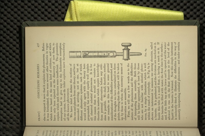 else to support it save that it explains the phenomena. Before it was formulated, there were several other theories in vogue which were based on the same kind of evidence, and which have only been rejected on the discovery of new facts, to explain which such theories were insufficient. The geocentric conception had to give way to the heliocentric conception of our system, because the latter explains more harmoniously all the known phenomena. We have tried to deduce the motions of the sun and planets from our theory, and have succeeded in arriving, not at one, but at different alternative systems, each of which would not only agree with the theory here propounded, but would equally well explain all observed celestial phenomena. It is for this reason that we would not venture to theorize in matters which require knowledge from personal observation before any criti- cism is possible. We shall, therefore, confine our remarks on this head to some general considerations of the difficulties presented, and of the thoughts we have entertained on these points, trusting that the subject will be taken up by those to whom the necessary means of observation are accessible. First, we will say a few words as to the nature of the phenomena and the difficulties of interpreting them correctly. Both these will be better appreciated, at least by those who are not familiar with celestial pheno- mena, by a simple illustration which is well within the reach of everybody. In Fig. 64 is shown an instrument in common use among chemists, called a burette. It is graduated, and the divisions are marked on it. Inside this tube is a small float, a, having a mark on it. If this burette be filled with water, the float rises to the surface ; and, if the little tap at the lower end be opened and the water allowed to run out, the float descends as the level of the liquid in the burette is lowered. Now this simple instrument is eminently fitted to illustrate the difficulties in the way of correctly interpreting celestial phenomena ; and under certain FIG. 64.