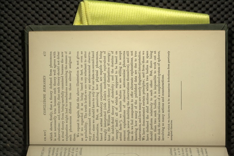 which shows, firstly, that a theory deduced from phenomena is not necessarily true because such theory well agrees with observations ; and, secondly, that such theory should not debar a rival theory from being carefully examined because the new explanation might lead to conclusions concerning the causes of such phenomena different from those already assigned to them. We repeat it again, that the above illustration is not given as if we regarded it as being based on fact, or even as a probability. The truth is that we are very reluctant to utter any pronounced views concerning any astronomical observa- tions ; since we should have to rely for our data on second-hand information. But, on perceiving how physical phenomena, based on actual laboratory experiments, are capable of being wrongly interpreted (vide Joule's mechanical equivalent of heat; Sir William Thomson's theory of dissipation of energy; the double-fluid theory of electricity; and the doctrine of ' energy' itself: all of which are supposed to be based on actual facts 1), we hesitate before we are willing to accept current explanations of observed astronomical phenomena (though never doubting the observations themselves), and still less do we feel competent to offer alternate explanations, not knowing how many of the published data are due to true observation, and how many are merely disguised interpretation. We have demonstrated certain principles; and from these we have deduced the chief motions which two bodies in space should perform relatively to each other. But, there being more than two such bodies, it is impossible to work out at the desk the actual motions of a complicated system of spheres, involving so many actions and counteractions. 1 But which we have shown to be unconscious deductions from previously accepted theories.