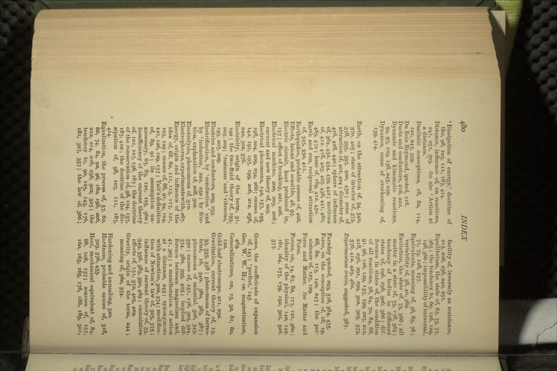 1 Dissipation of energy.' doctrine of the, 98, 107, in, 187, 414. Distance, influence of, on reactions, 241, 251, 305. See also i Action at a distance.' Dualistic conceptions, 18, 82, 114, 121, 247, 359. Du Bois Eeymoiid, quoted, 118. Ducts and conductors, 216, 222. Dynamic and kinematic reactions, 94, 97, 103, 138, 243, 259. Dynamos, cause of overheating of, 159, 4H- Earth, on the attraction of, 34, 340, 370, 405 ; state of interior of, 375, 378, 395, 397, 4oo, 450; zone of attraction of, 401, 404 ; diameter of, 416, 428, 440; sphere of influence of, 364» 432, 434, 439, 442 ; motions of, 412, 418, 423. 425, 436, 441, 460, 465, 472 ; heat of, 189, 412, 450. Earth and sun, reciprocal attraction of, 345, 35°, 4- Earthquakes, probable causes of, 406. Effects, latent and sensible, 48, 97. Electric circuit, heat produced in, 157 ; effect of breaking, 221, 226. Electrical machine, 200, 203, 206; current and new theory of, 205. Electrical phenomena, 142, 157, 193, 198, 204, 209, 234, 266; causes of, 142, 191, 197, 199, 206, 212, 236, 240, 302, 376. Electricity, origin of the term, 31, 192 ; the two-fluid theory of, 193, 205, 209; 'resinous 'and ' vitreous.' 193, 207, 209. Electrics and conductors, 229, 233. Electrification, by 'conduction' and by 'induction,' 222, 232; by fric- tion, explanation of, 208, 302. Electrolysis, phenomena of, 310. Electrophorus, experimentswith, 267. Energy, origin and influence of the idea of, 68, 82, in, 115, 117, isi, 125, 129; causes of, 88, 91, 94, 104, 121, 126, 129, 137 ; Tait's definition of, 89, 91; its assumption un- necessary, 67, 83, 121, 125, 360; insufficiency of the current theory of, 101, 127, 136, 187 ; the doctrine of the conservation of, 98, 124, 137, 187, 410 ; the doctrine of the dis- sipation of, 98, 107, in, 187, 414. Equalization, the process of, 57, 62, 66, 74, 84, 92, 96, 180, 198, 206, 212, 214, 216, 236, 302, 325 ; the tendency to, 90, 125, 143, 176, 181, 327, 357; the law of, 366; facility of, inversely as resistance, 215, 226, 236, 240, 251. Equilibrium, the state of, 65, 75, 77, 365 ; the tendency to, 69, 126, 129, 198, 366 ; impossibility of universal, 71, 73, 128, 137. Equivalents, meaning of, 36, 65, 76; variability of, 38, 40, 389. Excitation, the state of, 75, 366; all matter in a state of, 75, 178, 365 ; tendency of bodies in different states of, 196, 236, 306, 366 ; dif- ference in states of, the condition of all reactions, 56, 64, 70, 84, 88, 91, 96, 126, 129, 137, 199, 207, 212, 218, 236, 291, 299, 302, 305, 373, 376, 412, 423, 460. Experimentum crucis, suggested, 387. Faraday quoted, 293, 316, 384, 435. Force, on the conception of, 18, 19, 68, 82, 115, 140, 247; the per- sistence of, 127, 129. Force and Matter. See Matter and Force. Forces, on, 14, 67, 82, 117, 121, 360; identity of the physical, 140, 142, 161, 164, 177, 179, 192, 301, 326, 377- Gases, the coefficients of expansion of, 145 ;' perfect,' 145. Gee, W. W. H.,- on magnetization, 463- Generalizations, on, 15, 32, 61, 80, 122. Gold-leaf electroscope, an, 232. Gravitation, current theory of, 15, 33, 335, 338 ; phenomena of terres- trial, 16, 340, 380, 383, 387 ; phenomena of celestial, 306, 345, 350 ; causes of, 151, 176, 305, 324, 374, 380, 395, 405; implied dif- ference between magnetism and, 4r> 3°5 5 a manifestation of action at a distance, 243; synonymous with attraction, 302, 374; modifica- tion of Newton's law of, 305, 375 ; influence of current theory of, 33, -349, 356, 385, 39°, 469 ; cumulative effects of, 151, 372, 405, 409. Gravity, origin of the term, 244 ; meaning of, 360, 374. Hardening and annealing, 320. Hardness, probable causes of, 318, 323, 376, 433- Heat, mechanical equivalent of, 84, 88, 108, 137; sources of, 157, 160, 163, 165, 176, 186, 189, 301,