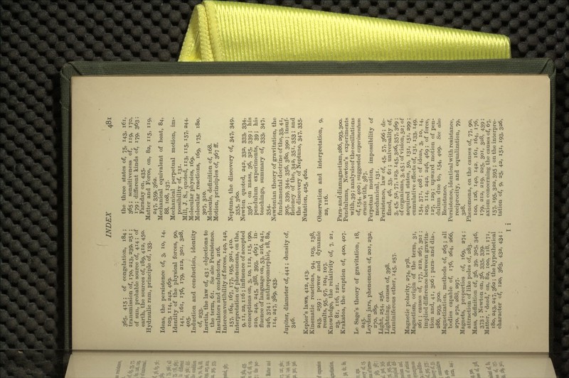 365, 415 ; of congelation, 184; transmission of, 170, 213, 239, 251 ; of sun, probable source of, 414 ; of earth, the sources of, 189, 412, 450. Hydraulic ram, principle of, 133. Ideas, the persistence of, 3, 10, 14, 103, 114,242, 469. Identity of the physical forces, 90, 141, 161, 176, 179, 212, 301, 328, 405- Induction and conduction, identity of, 233. Inertia, the law of, 43 ; objections to the term, 61. See also Persistence. Insulators and conductors, 216. Interconvertibility of forces, 140, 142, 157, 164, 167, 177, 195, 301, 410. Interpretation of phenomena, on the, 9, n, 22, 116 ; influence of accepted conceptions on, 3, 10, 112, 115, 190, 210, 242, 245, 388, 393, 469; in- fluence of language on, 53, 216, 241, 246, 374 ; anthropomorphic, 18, 82, 114,247,389, 433- Jupiter, diameter of, 441; density of, 346. Kepler's laws, 412, 413. Kinematic reactions, 94, 103, 138, 243, 259; power and dynamic results, 95, 97, 104, 107. Knowledge, the relativity of, 7, 21, 23, 81, 116, 121. Krakatoa, the eruption of, 400, 407. Le Sage's theory of gravitation, 18, 245- Leyden jars, phenomena of, 201, 232, 270, 289. Light, 254, 256. Lightning, causes of, 398. Luminiferous ether, 145, 257. Magnetic polarity, 274, 278. Magnetism, origin of the term, 31, 261 ; causes of, 177, 212, 267, 301 ; implied difference between gravita- tion and, 41, 306; para- and dia-, 286, 293, 300. Magnetization, methods of, 265 ; all bodies capable of, 176, 264, 266, 270, 272, 288, 297. Magnets, properties of, 169, 274: attraction of like poles of, 283. Mass, definition of, 36, 39, 305, 346, 373 ; Newton on, 36, 335, 339. Matter, 'dead,' on, 82, 100, 118, 171, 180, 243, 247, 362 ; the hypothetical character of, 120, 363, 432, 434; the three states of, 75, 143, 161, 365; sensitiveness of, 119, 170, 179; different kinds of, 179, 363; Faraday on, 435. Matter and Force, on, 82, 115, 119, 247, 359, 362. Mechanical equivalent of heat, 84, 88, 108, 137. Mechanical perpetual motion, im- possibility of, 131. Mill, J. S., quoted, 113, 115, 157, 244. Molecular physics, 169. Molecular reactions, 169, 175, 180, 307, 3io- Molecule, definition of, 168. Motion, principles of, 367 ff. Neptune, the discovery of, 347, 349, 355, 360. Newton quoted, 242, 332, 333, 334, 336; on mass, 36, 325, 339; his pendulum experiments, 39; his teachings, summary of, 333, 347, 354- Newtonian theory of gravitation, the fundamental doctrine of the, 33, 41, 305, 339, 344- 356, 38°, 39° 5 insuf- ficiency of the, 342, 351, 353; and the discovery of Neptune, 347, 355. Nutation, 425, 462. Observation and interpretation, 9, 22, 116. Para-and diamagnetism, 286,293,300. Pendulums, Newton's experiments with, 39; analysis of the oscillations of, 154, 400; suggested experimentum crucis with, 387. Perpetual motion, impossibility of mechanical, 131. Persistence, law of, 45, 57, 366; de- fined, 46, 53, 61; universality of, 3, 45, 52, 77,123, 145, 326, 357, 369 ; of organisms, 3,45; of vision, 52; of acquired states, 50, 131, 151, 299 ; cumulative effects of, 131, 133, 149, 154, 37i, 4o8; of ideas, 3, 10, 14, 103, 114, 242, 246, 469; of force, 127, 129 ; upward motion of pen- dulum due to, 154, 409. See also Resistance. Persistence, identical with resistance, reciprocity, and equalization, 79, 328. Phenomena, on the causes of, 77, 90, loo, 126, 140, 142, 161, 164, 176, 179, 212, 219, 225, 301, 328, 439 ; axiom concerning the causes of, 67, 157, 195, 322, 395 ; on the interpre- tation of, 9, 25, 42, 151, 193, 326, I 1