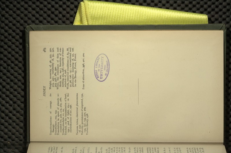 Transformations of energy. See Energy. Transformer, 224, 233. Translation in space of planets ac- counted for, 370, 413, 423, 460. Truths absolute, 21, 24. Tyndall, on the transmission of heat, 239 ; and of light, 254; on the electrification of air, 296. Vacuum tubes, electrical phenomena of, 240. Velocity, persistence of acquired, 132, 149, 151, *53, 372, 409- Vortex theory, 438. Weight, meaning of, 36, 335, 350, 373, 432 ; variability of, 34, 340, 343, 348, 380, 390. Wires, the resistance of thin and thick, 222, 241; function of con- necting, 224, 238; capacity of trans- mission of, 226. Work, essential conditions of, 84, 88, 91, 96, 126. 137 ; conventional and philosophic meaning of, 97, 106. See also Energy, Force, Power. Zone of attraction, 396, 401, 404.