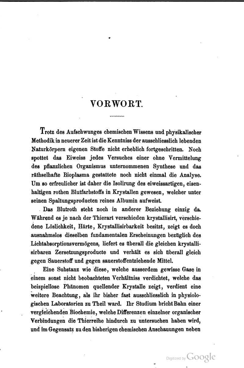 VORWORT. Trotz des Aufschwunges chemischen Wissens und physikalischer Methodik in neuerer Zeit ist die Kenntniss der ausschliesslich lebenden Naturkörpem eigenen Stoffe nicht erheblich fortgeschritten. Noch spottet das Ei weiss jedes Versuches einer ohne Vermittelung des pflanzlichen Organismus unternommenen Synthese und das räthselhafte Bioplasma gestattete noch nicht einmal die Analyse. Um so erfreulicher ist daher die Isolirung des eiweissartigen, eisen- haltigen rothen Blutfarbstoffs in Krystallen gewesen, welcher unter seinen Spaltungsproducten reines Albumin aufweist. Das Blutroth steht noch in anderer Beziehung einzig da. Während es je nach der Thierart verschieden krystallisirt, verschie- dene LösUchkeit, Härte, Krystallisirbarkeit besitzt, zeigt es doch ausnahmslos dieselben fundamentalen Erscheinungen bezüglich des Lichtabsorptionsvermögens, liefert es überall die gleichen krystalli- sirbaren Zersetzungsproducte und verhält es sich überall gleich gegen Sauerstoff und gegen sauerstoffentziehende Mittel. Eine Substanz wie diese, welche ausserdem gewisse Gase in einem sonst nicht beobachteten Verhältniss verdichtet, welche das beispiellose Phänomen quellender Krystalle zeigt, verdient eine weitere Beachtung, als ihr bisher fast ausschliesslich in physiolo- gischen Laboratorien zu Theil ward. Ihr Studium bricht Bahn einer vergleichenden Biochemie, welche Differenzen einzelner organischer Verbindungen die Thierreihe hindurch zu untersuchen haben wird, und im Gegensatz zu den bisherigen chemischen Anschauungen neben