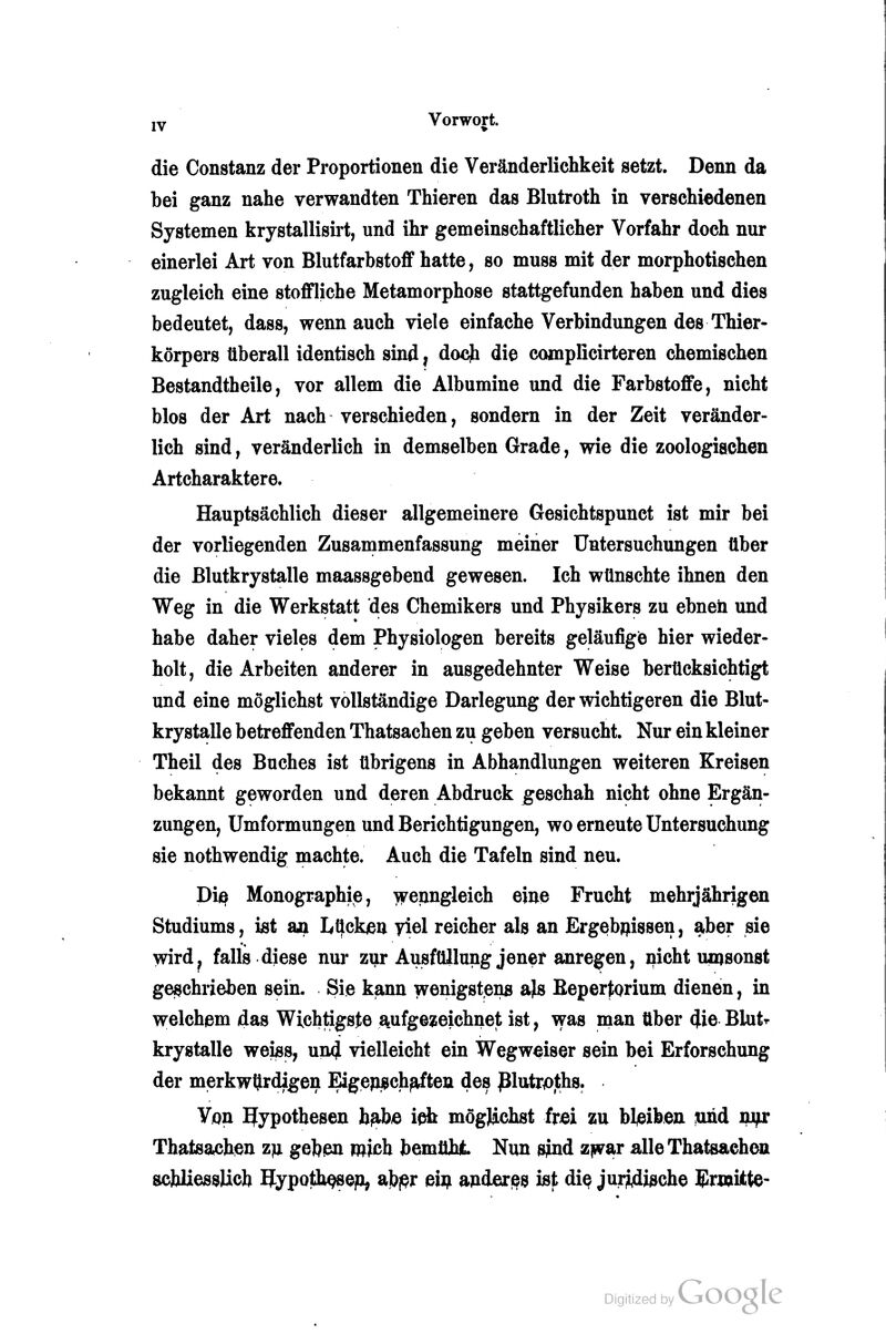 die Constanz der Proportionen die Veränderlichkeit setzt. Denn da bei ganz nahe verwandten Thieren das Blutroth in verschiedenen Systemen krystallisirt, und ihr gemeinschaftlicher Vorfahr doch nur einerlei Art von Blutfarbstoff hatte, so muss mit der morphotischen zugleich eine stoffliche Metamorphose stattgefunden haben und dies bedeutet, dass, wenn auch viele einfache Verbindungen des Thier- körpers überall identisch sind, docji die complicirteren chemischen Bestandtheile, vor allem die Albumine und die Farbstoffe, nicht blos der Art nach verschieden, sondern in der Zeit veränder- lich sind, veränderlich in demselben Grade, wie die zoologischen Artcharaktere. Hauptsächlich dieser allgemeinere Gesichtspunct ist mir bei der vorliegenden Zusammenfassung meiner Untersuchungen über die Blutkrystalle maassgebend gewesen. Ich wünschte ihnen den Weg in die Werkstatt des Chemikers und Physikers zu ebnen und habe daher vieles dem Physiologen bereits geläufigie hier wieder- holt, die Arbeiten anderer in ausgedehnter Weise berücksichtigt und eine möglichst vollständige Darlegung der wichtigeren die Blut- krystalle betreffenden Thatsachen zu geben versucht. Nur ein kleiner Theil des Buches ist übrigens in Abhandlungen weiteren Kreisen bekannt geworden und deren Abdruck ^geschah nicht ohne Ergän- zungen, Umformungen und Berichtigungen, wo erneute Untersuchung sie nothwendig machte. Auch die Tafeln sind neu. Biß Monographie, \ireiingleich eine Frucht mehrjährigen Studiums, ist m Lücken yiel reicher als an Ergebnissen, aber sie wird^ falls diese nuj- zi]u-Ausfüllung jener anregen, nicht umsonst geschrieben sein. Sie kjann ivenigstens a^ Bepertorium dienen, in w:elchem das Wichtigste aiufgezeichnet ist, was man über 4ie Blutr krystalle weiss, un4 vielleicht ein Wegweiser sein bei Erforschung der merkwürdigen Eigenj^ch^ten des jBlutr^ths. Von Hypothesen b^e ieb möglichst frei zu bleiben mid mfx Thatsachen zja gebßn mich bemüht Nun sind zjsvar alle Thatsachen schliesslich Hypoth^op, ajbpr ein andexi^s ist di^ jui74iöche Blrwitte-