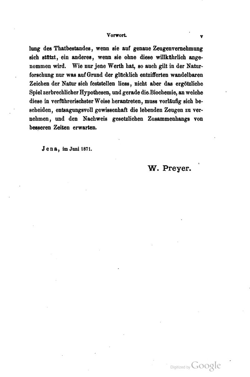 lung des Thatbestandes, wenn sie auf genaue Zeugenvernehmung sieh sttttzty ein anderes, wenn sie ohne diese willkührlich ange- nommen wird. Wie nur jene Werth hat, so auch gilt in der Natur- forschung nur was auf Grund der glücklich entzifferten wandelbaren Zeichen der Natur sich feststellen liess, nicht aber das ergötzliche Spiel zerbrechlicher Hypothesen, und gerade dicBiochemie, an welche diese in verführerischster Weise herantreten, muss vorläufig sich be- scheiden, entsagungsvoll gewissenhaft die lebenden Zeugen zu ver- nehmen, und den Nachweis gesetzlichen Zusammenhangs von besseren Zeiten erwarten. Jena, im Juni 1871. W. Preyer.