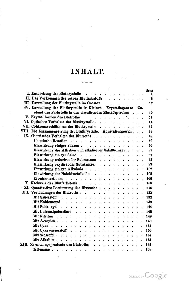 INHALT. Seite L Entdeckung der Blutkrystalle l n. Das Vorkommen des rothen Blutfarbstofb 6 in. Darstellung der Blutkrystalle im GroBsen t2 iV. Darstellung der Blutkrystalle im Kleinen. Krystallogenese. Zu- stand des Farbstoffs in den circulirenden Blutkörperchen ... 19 V. Krystallformen des Blutroths *. . . . 34 VI. Optisches Verhalten der Blutkrystalle. . . • 44 VII. Cohärenzverhältnisse der Blutkrystalle 52 VIII. Die Zusammensetzung der Blutkrystalle. Äquivalentgewicht . . 62 IX. Chemisches Verhalten des Blutroths 69 Chemische Reaction 69 Einwirkung einiger Säuren 70 Einwirkung der Alkalien und alkalischer Salzlösungen .... 82 Einwirkung einiger Salze 87 Einwirkung reducirender Substanzen 93 Einwirkung oxydirender Substanzen 99 Einwirkung einiger Alkohole 102 Einwirkung der Haloidmetalloide 105 Eiweissreactionen 106 X. Nachweis des Blutfarbstoffs 108 XI. Quantitative Bestimmung des Blutroths 116 XII. Verbindungen des Blutroths 132 Mit Sauerstoff 132 Mit Kohlenoxyd 139 Mit Stickoxyd 144 Mit Untersalpetersäure 146 Mit Nitriten . 148 Mit Acetylen 150 MitCyan 151 Mit Cyanwasserstoff 153 Mit Schwefel . 157 Mit Alkalien 161 Xni. Zersetzungsproducte des Blutroths 164 Albumine 165