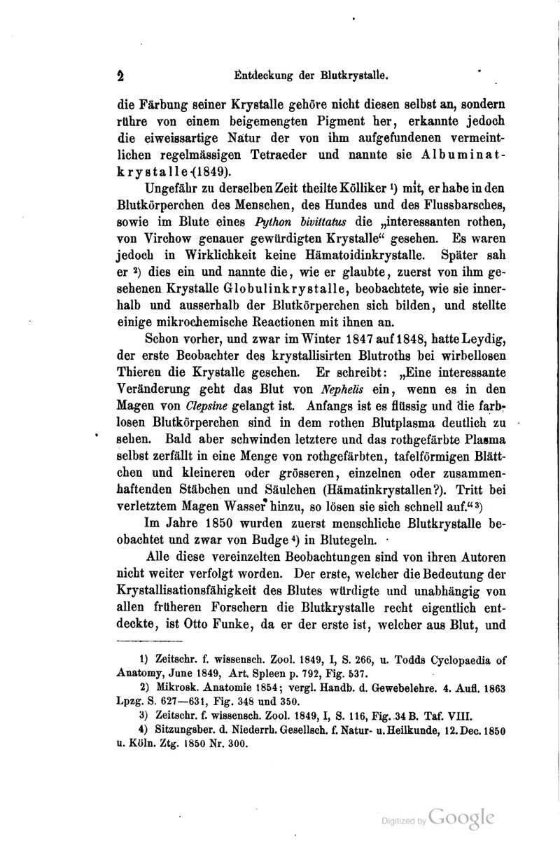 die Färbung seiner Krystalle gehöre nicht diesen selbst an, sondern rühre von einem beigemengten Pigment her, erkaomte jedoch die eiweissartige Natur der von ihm aufgefundenen vermeint- lichen regelmässigen Tetraeder und nannte sie Albuminat- krystalle(1849). Ungefähr zu derselben Zeit theilte KöUiker i) mit, er habe in den Blutkörperchen des Menschen, des Hundes und des Flussbarsches, sowie im Blute eines Python hivittatus die „interessanten rothen, von Virchow genauer gewürdigten Krystalle gesehen. Es waren jedoch in Wirklichkeit keine Hämatoidinkrystalle. Später sah er 2) dies ein und nannte die, wie er glaubte, zuerst von ihm ge- sehenen Krystalle Globulinkrystalle, beobachtete, wie sie inner- halb und ausserhalb der Blutkörperchen sich bilden, und stellte einige mikrochemische Reactionen mit ihnen an. Schon vorher, und zwar im Winter 1847 auf 1848, hatte Leydig, der erste Beobachter des krystallisirten Blutroths bei wirbellosen Thieren die Krystalle gesehen. Er schreibt: „Eine interessante Veränderung geht das Blut von Nephelis ein, wenn es in den Magen von Clepäne gelangt ist. Anfangs ist es flüssig und die farbf losen Blutkörperchen sind in dem rothen Blutplasma deutlich zu sehen. Bald aber schwinden letztere und das rothgefärbte Plasma selbst zerfällt in eine Menge von rothgefärbten, tafelförmigen Blätt- chen und kleineren oder grösseren, einzelnen oder zusammen- haftenden Stäbchen und Säulchen (Hämatinkrystallen?). Tritt bei verletztem Magen Wasser hinzu, so lösen sie sich schnell auf. ^) Im Jahre 1850 wurden zuerst menschliche Blutkrystalle be- obachtet und zwar von Budge ^) in Blutegeln. • Alle diese vereinzelten Beobachtungen sind von ihren Autoren nicht weiter verfolgt worden. Der erste, welcher die Bedeutung der Krystallisationsfähigkeit des Blutes würdigte und unabhängig von allen früheren Forsehern die Blutkrystalle recht eigentlich ent- deckte, ist Otto Funke, da er der erste ist, welcher aus Blut, und 1) Zeitschr. f. wissensch. Zool. 1849, I, S. 266, u. Todds Cyclopaedia of Anatomy, June 1849, Art. Spleen p. 792, Fig. 537. 2) Mikrosk. Anatomie 1854-, vergl. Handb. d. Gewebelehre. 4. Aufl. 1863 Lpzg. S. 627—631, Fig. 348 und 350. 3) Zeitschr. f. wissensch. Zool. 1849,1, S. 116, Fig. 34 B. Taf. VIII. 4) Sitzungsber. d. Niederrh. Gesellsch. f. Natur- u. Heilkunde, l2.Dec. 1850 U. Köln. Ztg. 1850 Nr. 300.