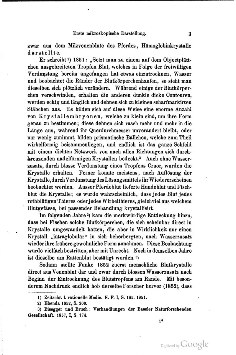 zwar aus dem Milzvenenblute des Pferdes, Hämoglobinkrystalle darstellte. Er schreibt i) 1851: „Setzt man zu einem auf dem Objectplätt- chen ausgebreiteten Tropfen Blut, welches in Folge der freiwilligen Verdunstung bereits angefangen hat etwas einzutrocknen, Wasser und beobachtet die Ränder der Blutkörperchenhaufen, so sieht man dieselben sich plötzlich verändern. Während einige der Blutkörper- chen verschwinden, erhalten die anderen dunkle dicke Contouren, werden eckig und länglich und dehnen sich zu kleinen scharfmarkirten Stäbchen aus. Es bilden sich auf diese Weise eine enorme Anzahl von KryStallembryonen, welche zu klein sind, um ihre Form genau zu bestimmen; diese dehnen sich rasch mehr und mehr in die Länge aus, während ihr Querdurchmesser unverändert bleibt, oder nur wenig zunimmt, bilden prismatische Bällchen, welche zum Theil wirbeiförmig beisammenliegen, und endlich ist das ganze Sehfeld mit einem dichten Netzwerk von nach allen Richtungen sich durch- teeuzenden nadeiförmigen Krystallen bedeckt. Auch ohne Wasser- zusatz, durch blosse Verdunstung eines Tropfens Cruor, wurden die Krystalle erhalten. Ferner konnte meistens, nach Auflösung der Krystalle, durch Verdunstung des Lösungsmittels ihr Wiedererscheinen beobachtet werden. Ausser Pferdeblut lieferte Hundeblut und Fisch- blut die Krystalle; es wurde wahrscheinlich, dass jedes Blut jedes rothblütigen Thieres oderjedes Wirbelthieres, gleichviel aus welchem Blutgefässe, bei passender Behandlung krystallisirt Im folgenden Jahre 2) kam die merkwürdige Entdeckung hinzu, dass bei Fischen solche Blutkörperchen, die sich scheinbar direct in Krystalle umgewandelt hatten, die aber in Wirklichkeit nur einen Kry stall „intraglobulär** in sich beherbergten, nach Wasserzusatz wieder ihre frühere gewöhnliche Form annahmen. Diese Beobachtung wurde vielfach bestritten, aber mit Unrecht. Noch in demselben Jahre ist dieselbe am Rattenblut bestätigt worden. 3) Sodann stellte Funke 1852 zuerst menschliche Blutkrystalle direct aus Venenblut dar und zwar durch blossen Wasserzusatz nach Beginn der Eintrocknung des Blutstropfens am Rande. Mit beson- derem Nachdruck endlich hob derselbe Forscher hervor (1852), dass 1) Zeitschr. f. rationelle Medic. N. F. I, S. 185. 1851. 2) Ebenda 1852, S. 200. 3) Bisegger und Bruch: Verhandlungen der Baseler Naturforscbenden Gesellschaft. 1857,1, S. 174. 1*