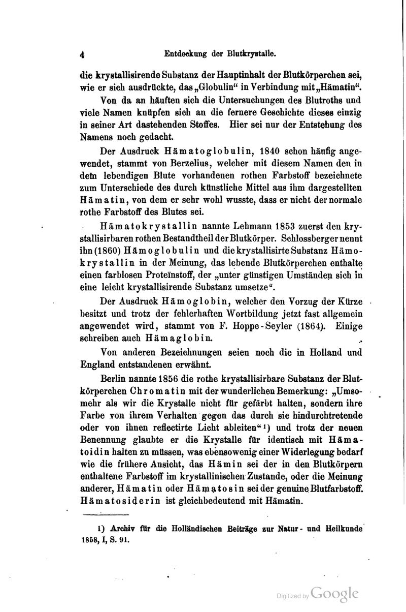 die krystallisirende Substanz der Hauptinhalt der Blutkörperchen sei, wie er sich ausdrückte, das „Globulin in Verbindung mit „Hämatin. Von da an häuften sich die Untersuchungen des Blutroths und viele Namen knüpfen sich an die fernere Geschichte dieses einzig in seiner Art dastehenden Stoffes. Hier sei nur der Entstehung des Namens noch gedacht. Der Ausdruck Hämatoglobulin, 1840 schon häufig ange- wendet, stammt von Berzelius, welcher mit diesem Namen den in detn lebendigen Blute vorhandenen rothen Farbstoff bezeichnete zum Unterschiede des durch künstliche Mittel aus ihm dargestellten Hämatin, von dem er sehr wohl wusste, dass er nicht der normale rothe Farbstoff des Blutes sei. Hämatokrystallin nannte Lehmann 1853 zuerst den kry- stallisirbaren rothen Bestandtheil der Blutkörper. Schlossberger nennt ihn(1860) Hämoglobulin und diekrystallisirteSubstanz Hämo- krystallin in der Meinung, das lebende Blutkörperchen enthalte einen farblosen Proteinstoff, der „unter günstigen Umständen sich in eine leicht krystallisirende Substanz umsetze. Der Ausdruck Hämoglobin, welcher den Vorzug der Kürze besitzt und trotz der fehlerhaften Wortbildung jetzt fast allgemein angewendet wird, stammt von F. Hoppe-Seyler (1864). Einige schreiben auch Hämaglobin. Von anderen Bezeichnungen seien noch die in Holland und England entstandenen erwähnt. Berlin nannte 1856 die rothe krystallisirbare Substanz der Blut- körperchen Chromatin mit der wunderlichen Bemerkung: „Umso- mehr als wir die Krystalle nicht für gefärbt halten, sondern ihre Farbe von ihrem Verhalten gegen das durch sie hindurchtretende oder von ihnen reflectirte Licht ableiten i) und trotz der neuen Benennung glaubte er die Krystalle für identisch mit Häma- toidin halten zu müssen, was ebensowenig einer Widerlegung bedarf wie die frühere Ansicht, das Hämin sei der in den Blutkörpem enthaltene Farbstoff im krystallinischen Zustande, oder die Meinung anderer, Hämatin oder Häm^tosin sei der genuine Blutfarbstoff. Hämatosiderin ist gleichbedeutend mit Hämatin. 1) Archiv für die Holländischen Beiträge zur Natur- und Heilkunde 1858,1, S. 91.